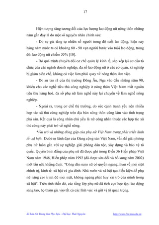17



        Hiện tƣợng tăng tƣơng đối của lực lƣợng lao động nữ nông thôn những
năm gần đây là do một số nguyên nhân chính sau:
        - Do sự gia tăng tự nhiên số ngƣời trong độ tuổi lao động, hiện nay
hàng năm nƣớc ta có khoảng 80 - 90 vạn ngƣời bƣớc vào tuổi lao động, trong
đó: lao động nữ chiếm 55% [10].
        - Do quá trình chuyển đổi cơ chế quản lý kinh tế, sắp xếp lại cơ cấu tổ
chức của các ngành doanh nghiệp, đa số lao động nữ ở các cơ quan, xí nghiệp
bị giảm biên chế, không có việc làm phải quay về nông thôn làm việc.
        - Do sự tan rã của thị trƣờng Đông Âu, Nga vào đầu những năm 90,
khiến cho các nghề tiểu thủ công nghiệp ở nông thôn Việt Nam mất nguồn
tiêu thụ hàng hoá, đa số phụ nữ làm nghề này lại chuyển về làm nghề nông
nghiệp.
        - Ngoài ra, trong cơ chế thị trƣờng, do sức cạnh tranh yếu nên nhiều
hợp tác xã thủ công nghiệp trên địa bàn nông thôn cũng lâm vào tình trạng
phá sản. Kết quả là công nhân chủ yếu là nữ công nhân thuộc các hợp tác xã
thủ công này phải trở về nghề nông.
        *Vai trò và những đóng góp của phụ nữ Việt Nam trong phát triển kinh
tế- xã hội: Dƣới sự lãnh đạo của Đảng cộng sản Việt Nam, vấn đề giải phóng
phụ nữ luôn gắn với sự nghiệp giải phóng dân tộc, xây dựng và bảo vệ tổ
quốc. Quyền bình đẳng của phụ nữ đã đƣợc ghi trong Điều 36 Hiến pháp Việt
Nam năm 1946, Hiến pháp năm 1992 (đã đƣợc sửa đổi và bổ sung năm 2002)
một lần nữa khẳng định: "Công dân nam nữ có quyền ngang nhau về mọi mặt
chính trị, kinh tế, xã hội và gia đình. Nhà nƣớc và xã hội tạo điều kiện để phụ
nữ nâng cao trình độ mọi mặt, không ngừng phát huy vai trò của mình trong
xã hội". Trên tinh thần đó, các tầng lớp phụ nữ đã tích cực học tập, lao động
sáng tạo, họ tham gia vào tất cả các lĩnh vực và giữ vị trí quan trọng.




Số hóa bởi Trung tâm Học liệu – Đại học Thái Nguyên        http://www.Lrc-tnu.edu.vn
 