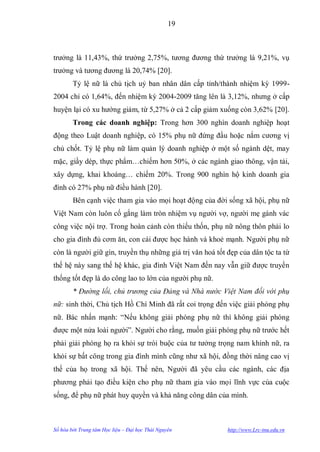 19



trƣởng là 11,43%, thứ trƣởng 2,75%, tƣơng đƣơng thứ trƣởng là 9,21%, vụ
trƣởng và tƣơng đƣơng là 20,74% [20].
        Tỷ lệ nữ là chủ tịch uỷ ban nhân dân cấp tỉnh/thành nhiệm kỳ 1999-
2004 chỉ có 1,64%, đến nhiệm kỳ 2004-2009 tăng lên là 3,12%, nhƣng ở cấp
huyện lại có xu hƣớng giảm, từ 5,27% ở cả 2 cấp giảm xuống còn 3,62% [20].
        Trong các doanh nghiệp: Trong hơn 300 nghìn doanh nghiệp hoạt
động theo Luật doanh nghiệp, có 15% phụ nữ đứng đầu hoặc nắm cƣơng vị
chủ chốt. Tỷ lệ phụ nữ làm quản lý doanh nghiệp ở một số ngành dệt, may
mặc, giầy dép, thực phẩm…chiếm hơn 50%, ở các ngành giao thông, vận tải,
xây dựng, khai khoáng… chiếm 20%. Trong 900 nghìn hộ kinh doanh gia
đình có 27% phụ nữ điều hành [20].
        Bên cạnh việc tham gia vào mọi hoạt động của đời sống xã hội, phụ nữ
Việt Nam còn luôn cố gắng làm tròn nhiệm vụ ngƣời vợ, ngƣời mẹ gánh vác
công việc nội trợ. Trong hoàn cảnh còn thiếu thốn, phụ nữ nông thôn phải lo
cho gia đình đủ cơm ăn, con cái đƣợc học hành và khoẻ mạnh. Ngƣời phụ nữ
còn là ngƣời giữ gìn, truyền thụ những giá trị văn hoá tốt đẹp của dân tộc ta từ
thế hệ này sang thế hệ khác, gia đình Việt Nam đến nay vẫn giữ đƣợc truyền
thống tốt đẹp là do công lao to lớn của ngƣời phụ nữ.
        * Đường lối, chủ trương của Đảng và Nhà nước Việt Nam đối với phụ
nữ: sinh thời, Chủ tịch Hồ Chí Minh đã rất coi trọng đến việc giải phóng phụ
nữ. Bác nhấn mạnh: “Nếu không giải phóng phụ nữ thì không giải phóng
đƣợc một nửa loài ngƣời”. Ngƣời cho rằng, muốn giải phóng phụ nữ trƣớc hết
phải giải phóng họ ra khỏi sự trói buộc của tƣ tƣởng trọng nam khinh nữ, ra
khỏi sự bất công trong gia đình mình cũng nhƣ xã hội, đồng thời nâng cao vị
thế của họ trong xã hội. Thế nên, Ngƣời đã yêu cầu các ngành, các địa
phƣơng phải tạo điều kiện cho phụ nữ tham gia vào mọi lĩnh vực của cuộc
sống, để phụ nữ phát huy quyền và khả năng công dân của mình.



Số hóa bởi Trung tâm Học liệu – Đại học Thái Nguyên        http://www.Lrc-tnu.edu.vn
 