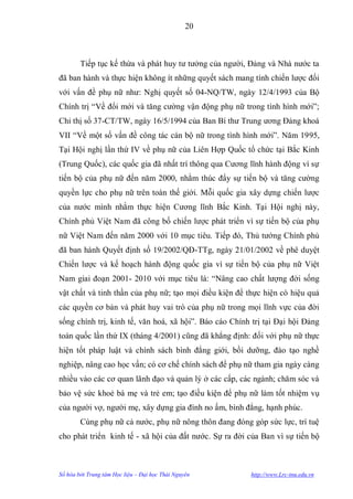 20



        Tiếp tục kế thừa và phát huy tƣ tƣởng của ngƣời, Đảng và Nhà nƣớc ta
đã ban hành và thực hiện không ít những quyết sách mang tính chiến lƣợc đối
với vấn đề phụ nữ nhƣ: Nghị quyết số 04-NQ/TW, ngày 12/4/1993 của Bộ
Chính trị “Về đổi mới và tăng cƣờng vận động phụ nữ trong tình hình mới”;
Chỉ thị số 37-CT/TW, ngày 16/5/1994 của Ban Bí thƣ Trung ƣơng Đảng khoá
VII “Về một số vấn đề công tác cán bộ nữ trong tình hình mới”. Năm 1995,
Tại Hội nghị lần thứ IV về phụ nữ của Liên Hợp Quốc tổ chức tại Bắc Kinh
(Trung Quốc), các quốc gia đã nhất trí thông qua Cƣơng lĩnh hành động vì sự
tiến bộ của phụ nữ đến năm 2000, nhằm thúc đẩy sự tiến bộ và tăng cƣờng
quyền lực cho phụ nữ trên toàn thế giới. Mỗi quốc gia xây dựng chiến lƣợc
của nƣớc mình nhằm thực hiện Cƣơng lĩnh Bắc Kinh. Tại Hội nghị này,
Chính phủ Việt Nam đã công bố chiến lƣợc phát triển vì sự tiến bộ của phụ
nữ Việt Nam đến năm 2000 với 10 mục tiêu. Tiếp đó, Thủ tƣớng Chính phủ
đã ban hành Quyết định số 19/2002/QĐ-TTg, ngày 21/01/2002 về phê duyệt
Chiến lƣợc và kế hoạch hành động quốc gia vì sự tiến bộ của phụ nữ Việt
Nam giai đoạn 2001- 2010 với mục tiêu là: “Nâng cao chất lƣợng đời sống
vật chất và tinh thần của phụ nữ; tạo mọi điều kiện để thực hiện có hiệu quả
các quyền cơ bản và phát huy vai trò của phụ nữ trong mọi lĩnh vực của đời
sống chính trị, kinh tế, văn hoá, xã hội”. Báo cáo Chính trị tại Đại hội Đảng
toàn quốc lần thứ IX (tháng 4/2001) cũng đã khẳng định: đối với phụ nữ thực
hiện tốt pháp luật và chính sách bình đẳng giới, bồi dƣỡng, đào tạo nghề
nghiệp, nâng cao học vấn; có cơ chế chính sách để phụ nữ tham gia ngày càng
nhiều vào các cơ quan lãnh đạo và quản lý ở các cấp, các ngành; chăm sóc và
bảo vệ sức khoẻ bà mẹ và trẻ em; tạo điều kiện để phụ nữ làm tốt nhiệm vụ
của ngƣời vợ, ngƣời mẹ, xây dựng gia đình no ấm, bình đẳng, hạnh phúc.
        Cùng phụ nữ cả nƣớc, phụ nữ nông thôn đang đóng góp sức lực, trí tuệ
cho phát triển kinh tế - xã hội của đất nƣớc. Sự ra đời của Ban vì sự tiến bộ



Số hóa bởi Trung tâm Học liệu – Đại học Thái Nguyên     http://www.Lrc-tnu.edu.vn
 