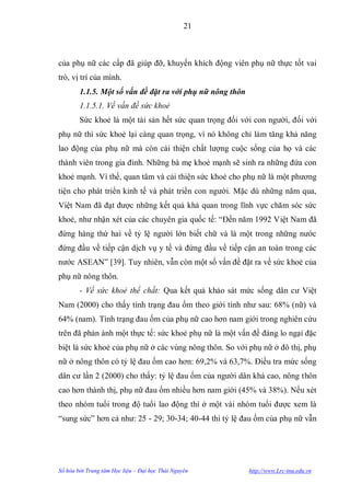 21



của phụ nữ các cấp đã giúp đỡ, khuyến khích động viên phụ nữ thực tốt vai
trò, vị trí của mình.
        1.1.5. Một số vấn đề đặt ra với phụ nữ nông thôn
        1.1.5.1. Về vấn đề sức khoẻ
        Sức khoẻ là một tài sản hết sức quan trọng đối với con ngƣời, đối với
phụ nữ thì sức khoẻ lại càng quan trọng, vì nó không chỉ làm tăng khả năng
lao động của phụ nữ mà còn cải thiện chất lƣợng cuộc sống của họ và các
thành viên trong gia đình. Những bà mẹ khoẻ mạnh sẽ sinh ra những đứa con
khoẻ mạnh. Vì thế, quan tâm và cải thiện sức khoẻ cho phụ nữ là một phƣơng
tiện cho phát triển kinh tế và phát triển con ngƣời. Mặc dù những năm qua,
Việt Nam đã đạt đƣợc những kết quả khả quan trong lĩnh vực chăm sóc sức
khoẻ, nhƣ nhận xét của các chuyên gia quốc tế: “Đến năm 1992 Việt Nam đã
đứng hàng thứ hai về tỷ lệ ngƣời lớn biết chữ và là một trong những nƣớc
đứng đầu về tiếp cận dịch vụ y tế và đứng đầu về tiếp cận an toàn trong các
nƣớc ASEAN” [39]. Tuy nhiên, vẫn còn một số vấn đề đặt ra về sức khoẻ của
phụ nữ nông thôn.
        - Về sức khoẻ thể chất: Qua kết quả khảo sát mức sống dân cƣ Việt
Nam (2000) cho thấy tình trạng đau ốm theo giới tính nhƣ sau: 68% (nữ) và
64% (nam). Tình trạng đau ốm của phụ nữ cao hơn nam giới trong nghiên cứu
trên đã phản ánh một thực tế: sức khoẻ phụ nữ là một vấn đề đáng lo ngại đặc
biệt là sức khoẻ của phụ nữ ở các vùng nông thôn. So với phụ nữ ở đô thị, phụ
nữ ở nông thôn có tỷ lệ đau ốm cao hơn: 69,2% và 63,7%. Điều tra mức sống
dân cƣ lần 2 (2000) cho thấy: tỷ lệ đau ốm của ngƣời dân khá cao, nông thôn
cao hơn thành thị, phụ nữ đau ốm nhiều hơn nam giới (45% và 38%). Nếu xét
theo nhóm tuổi trong độ tuổi lao động thì ở một vài nhóm tuổi đƣợc xem là
“sung sức” hơn cả nhƣ: 25 - 29; 30-34; 40-44 thì tỷ lệ đau ốm của phụ nữ vẫn




Số hóa bởi Trung tâm Học liệu – Đại học Thái Nguyên        http://www.Lrc-tnu.edu.vn
 