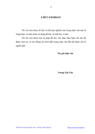 3



                                    LỜI CAM ĐOAN




        Tôi xin cam đoan số liệu và kết quả nghiên cứu trong luận văn này là
trung thực và chƣa đƣợc sử dụng để bảo vệ một học vị nào.
        Tôi xin cam đoan mọi sự giúp đỡ cho việc thực hiện luận văn này đã
đƣợc cảm ơn và các thông tin trích dẫn trong luận văn đều đã đƣợc chỉ rõ
nguồn gốc.


                                                      Tác giả luận văn




                                                      Vƣơng Thị Vân




Số hóa bởi Trung tâm Học liệu – Đại học Thái Nguyên             http://www.Lrc-tnu.edu.vn
 