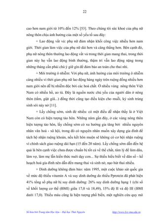22



cao hơn nam giới từ 10% đến 12% [53]. Theo chúng tôi sức khoẻ của phụ nữ
nông thôn chịu ảnh hƣởng của một số yếu tố sau đây:
        + Lao động vất vả: phụ nữ đảm nhận khối công việc nhiều hơn nam
giới. Thời gian làm việc của phụ nữ dài hơn và căng thẳng hơn. Bên cạnh đó,
phụ nữ nông thôn thƣờng lao động vất vả trong thời gian mang thai, trong thời
gian này họ vẫn lao động bình thƣờng, thậm trí vẫn lao động nặng trong
những tháng cần phải chú ý giữ gìn để đảm bảo an toàn cho thai nhi.
        + Môi trƣờng ô nhiễm: Với phụ nữ, ảnh hƣởng của môi trƣờng ô nhiễm
càng nhiều vì thời gian phụ nữ lao động hàng ngày trên ruộng đồng nhiều hơn
nam giới nên dễ bị nhiễm độc bởi các hoá chất. Ở nhiều vùng nông thôn Việt
Nam có nhiều hồ, ao tù. Đây là nguồn nƣớc chủ yếu của ngƣời dân ở nông
thôn (tắm, giặt giũ...) đồng thời cũng tạo điều kiện cho muỗi, ký sinh trùng
sinh sôi nảy nở [11].
        + Lấy chồng sớm, sinh đẻ nhiều: có một điều dễ nhận thấy là ở Việt
Nam còn có hiện tƣợng tảo hôn. Những năm gần đây, ở các vùng nông thôn
hiện tƣợng tảo hôn, lấy chồng sớm có xu hƣớng gia tăng bởi nhiều nguyên
nhân văn hoá - xã hội, trong đó có nguyên nhân muốn xây dựng gia đình để
tách hộ nhận ruộng khoán, nếu kết hôn muộn sẽ không có cơ hội nhận ruộng
vì chính sách giao ruộng dài hạn (15 đến 20 năm). Lấy chồng sớm dẫn đến hệ
quả là bên cạnh việc chƣa đƣợc chuẩn bị tốt cả về thể chất, tâm lý để làm dâu,
làm vợ, làm mẹ lẫn kiến thức nuôi dạy con... Sự thiếu hiểu biết về dân số - kế
hoạch hoá gia đình nên dẫn đến mang thai và sinh nở, nạo hút thai nhiều.
        + Dinh dƣỡng không đảm bảo: năm 1995, một cuộc khảo sát quốc gia
về mức độ thiếu vitamin A và suy dinh dƣỡng do thiếu Pprotein đã phát hiện
41% tổng số phụ nữ bị suy dinh dƣỡng: 26% suy dinh dƣỡng hạng 1 (chỉ số
về khối lƣợng cơ thể (BMI) giữa 17,0 và 18,49), 15% độ II và độ III (BMI
dƣới 17,0). Thiếu máu cũng là hiện tƣợng phổ biến, một nghiên cứu quy mô



Số hóa bởi Trung tâm Học liệu – Đại học Thái Nguyên      http://www.Lrc-tnu.edu.vn
 