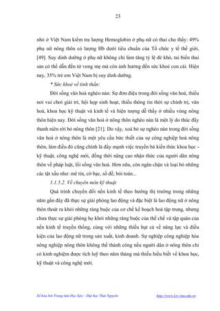 23



nhỏ ở Việt Nam kiểm tra lƣợng Hemoglobin ở phụ nữ có thai cho thấy: 49%
phụ nữ nông thôn có lƣợng Hb dƣới tiêu chuẩn của Tổ chức y tế thế giới,
[49]. Suy dinh dƣỡng ở phụ nữ không chỉ làm tăng tỷ lệ đẻ khó, tai biến thai
sản có thể dẫn đến tử vong mẹ mà còn ảnh hƣởng đến sức khoẻ con cái. Hiện
nay, 35% trẻ em Việt Nam bị suy dinh dƣỡng.
        * Sức khoẻ về tinh thần:
        Đời sống văn hoá nghèo nàn: Sự đơn điệu trong đời sống văn hoá, thiếu
nơi vui chơi giải trí, hội họp sinh hoạt, thiếu thông tin thời sự chính trị, văn
hoá, khoa học kỹ thuật và kinh tế và hiện tƣợng dễ thấy ở nhiều vùng nông
thôn hiện nay. Đời sống văn hoá ở nông thôn nghèo nàn là một lý do thúc đẩy
thanh niên rời bỏ nông thôn [21]. Do vậy, xoá bỏ sự nghèo nàn trong đời sống
văn hoá ở nông thôn là một yêu cầu bức thiết của sự công nghiệp hoá nông
thôn, làm điều đó cũng chính là đẩy mạnh việc truyền bá kiến thức khoa học -
kỹ thuật, công nghệ mới, đồng thời nâng cao nhận thức của ngƣời dân nông
thôn về pháp luật, lối sống văn hoá. Hơn nữa, còn ngăn chặn và loại bỏ những
các tật xấu nhƣ: mê tín, cờ bạc, số đề, bói toán...
        1.1.5.2. Về chuyên môn kỹ thuật
        Quá trình chuyển đổi nền kinh tế theo hƣớng thị trƣờng trong những
năm gần đây đã thực sự giải phóng lao động và đặc biệt là lao động nữ ở nông
thôn thoát ra khỏi những ràng buộc của cơ chế kế hoạch hoá tập trung, nhƣng
chƣa thực sự giải phóng họ khỏi những ràng buộc của thể chế và tập quán của
nền kinh tế truyền thống, cùng với những thiếu hụt cả về năng lực và điều
kiện của lao động nữ trong sản xuất, kinh doanh. Sự nghiệp công nghiệp hóa
nông nghiệp nông thôn không thể thành công nếu ngƣời dân ở nông thôn chỉ
có kinh nghiệm đƣợc tích luỹ theo năm tháng mà thiếu hiểu biết về khoa học,
kỹ thuật và công nghệ mới.




Số hóa bởi Trung tâm Học liệu – Đại học Thái Nguyên        http://www.Lrc-tnu.edu.vn
 