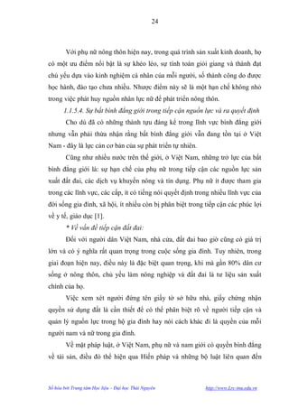 24



        Với phụ nữ nông thôn hiện nay, trong quá trình sản xuất kinh doanh, họ
có một ƣu điểm nổi bật là sự khéo léo, sự tính toán giỏi giang và thành đạt
chủ yếu dựa vào kinh nghiệm cá nhân của mỗi ngƣời, số thành công do đƣợc
học hành, đào tạo chƣa nhiều. Nhƣợc điểm này sẽ là một hạn chế không nhỏ
trong việc phát huy nguồn nhân lực nữ để phát triển nông thôn.
       1.1.5.4. Sự bất bình đẳng giới trong tiếp cận nguồn lực và ra quyết định
        Cho dù đã có những thành tựu đáng kể trong lĩnh vực bình đẳng giới
nhƣng vẫn phải thừa nhận rằng bất bình đẳng giới vẫn đang tồn tại ở Việt
Nam - đây là lực cản cơ bản của sự phát triển tự nhiên.
        Cũng nhƣ nhiều nƣớc trên thế giới, ở Việt Nam, những trở lực của bất
bình đẳng giới là: sự hạn chế của phụ nữ trong tiếp cận các nguồn lực sản
xuất đất đai, các dịch vụ khuyến nông và tín dụng. Phụ nữ ít đƣợc tham gia
trong các lĩnh vực, các cấp, ít có tiếng nói quyết định trong nhiều lĩnh vực của
đời sống gia đình, xã hội, ít nhiều còn bị phân biệt trong tiếp cận các phúc lợi
về y tế, giáo dục [1].
        * Về vấn đề tiếp cận đất đai:
        Đối với ngƣời dân Việt Nam, nhà cửa, đất đai bao giờ cũng có giá trị
lớn và có ý nghĩa rất quan trọng trong cuộc sống gia đình. Tuy nhiên, trong
giai đoạn hiện nay, điều này là đặc biệt quan trọng, khi mà gần 80% dân cƣ
sống ở nông thôn, chủ yếu làm nông nghiệp và đất đai là tƣ liệu sản xuất
chính của họ.
        Việc xem xét ngƣời đứng tên giấy tờ sở hữu nhà, giấy chứng nhận
quyền sử dụng đất là cần thiết để có thể phân biệt rõ về ngƣời tiếp cận và
quản lý nguồn lực trong hộ gia đình hay nói cách khác đi là quyền của mỗi
ngƣời nam và nữ trong gia đình.
        Về mặt pháp luật, ở Việt Nam, phụ nữ và nam giới có quyền bình đẳng
về tài sản, điều đó thể hiện qua Hiến pháp và những bộ luật liên quan đến



Số hóa bởi Trung tâm Học liệu – Đại học Thái Nguyên        http://www.Lrc-tnu.edu.vn
 