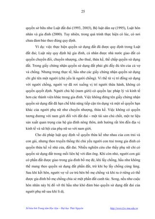 25



quyền sở hữu nhƣ Luật đất đai (1993, 2003), Bộ luật dân sự (1995), Luật hôn
nhân và gia đình (2000). Tuy nhiên, trong quá trình thực hiện có lúc, có nơi
chƣa đảm bảo theo đúng quy định.
        Ví dụ: việc thực hiện quyền sử dụng đất đã đƣợc quy định trong Luật
đất đai; Luật này quy định hộ gia đình, cá nhân đƣợc nhà nƣớc giao đất có
quyền chuyển đổi, chuyển nhƣợng, cho thuê, thừa kế, thế chấp quyền sử dụng
đất. Trong giấy chứng nhận quyền sử dụng đất phải ghi đầy đủ tên của cả vợ
và chồng. Nhƣng trong thực tế, hầu nhƣ các giấy chứng nhận quyền sử dụng
chỉ ghi tên một ngƣời (chủ yếu là ngƣời chồng). Vì thế từ vị trí đồng sử dụng
với ngƣời chồng, ngƣời vợ đã rơi xuống vị trí ngƣời thừa hành, không có
quyền quyết định. Ngƣời chủ hộ (nam giới) có quyền lực pháp lý và kinh tế
hơn các thành viên khác trong gia đình. Việc không đứng tên giấy chứng nhận
quyền sử dụng đất đã hạn chế khả năng tiếp cận tín dụng và một số quyền hạn
khác của ngƣời phụ nữ nhƣ chuyển nhƣợng, thừa kế. Việc không có quyền
tƣơng đƣơng với nam giới đối với đất đai - một tài sản chủ chốt, một tƣ liệu
sản xuất quan trọng của hộ gia đình nông thôn, ảnh hƣởng rất lớn đến địa vị
kinh tế và xã hội của phụ nữ so với nam giới.
        Cho dù pháp luật quy định về quyền thừa kế nhƣ nhau của con trai và
con gái, nhƣng theo truyền thống thì chủ yếu ngƣời con trai trong gia đình có
quyền thừa kế về nhà cửa, đất đai. Nhiều nghiên cứu cho thấy phụ nữ chỉ có
quyền sử dụng đất trong mối liên hệ với đàn ông. Khi còn nhỏ, ngƣời con gái
có phần đất đƣợc giao trong gia đình bố mẹ đẻ, khi lấy chồng, hầu nhƣ không
thể mang theo quyền sử dụng đất phần đất, trừ khi họ lấy chồng cùng làng.
Sau khi kết hôn, ngƣời vợ về cƣ trú bên bố mẹ chồng và khi ra ở riêng có thể
đƣợc gia đình bố mẹ chồng chia sẻ một phần đất canh tác. Song, nếu nhƣ cuộc
hôn nhân này bị đổ vỡ thì hầu nhƣ khó đảm bảo quyền sử dụng đất đai của
ngƣời phụ nữ sau khi li dị.



Số hóa bởi Trung tâm Học liệu – Đại học Thái Nguyên     http://www.Lrc-tnu.edu.vn
 