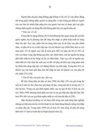 26



        Ngƣời phụ nữ goá cũng không gặp không ít rắc rối về việc đƣợc đứng
tên trong giấy chứng nhận quyền sử dụng đất, vì nếu trong gia đình có ngƣời
con trai lớn thì nhiều khả năng tên của ngƣời con trai sẽ đƣợc ghi vào giấy
chứng nhận quyền sử dụng đất chứ không phải tên của ngƣời phụ nữ.
        * Tiếp cận về vốn:
        Cung cấp tín dụng không chỉ là một phƣơng tiện quan trọng để xoá đói
giảm nghèo mà là phƣơng tiện để tăng thu nhập và phát triển kinh tế nông
thôn lâu dài. Tuy vậy, phần lớn tín dụng hiện nay là do khu vực phi chính
thức, và phụ nữ ít có cơ hội tiếp cận với các khoản vay chính thức hơn so với
nam giới. 2/3 số ngƣời vay vốn là nam giới. Đối với phụ nữ chỉ có 18% số
vốn vay đƣợc cung cấp thông qua khu vực chính thức, còn lại nguồn tín dụng
phổ biến nhất là từ họ hàng và các cá nhân khác. Việc vay vốn từ nguồn các
nhân dẫn tới việc chịu lãi xuất cao và đối với phụ nữ điều này cũng phản ánh
họ thiếu khả năng tiếp cận với những khoản vay thế chấp. Trong khi 41% số
khoản vay của nam giới dựa trên thế chấp tài sản, thì khoản vay của phụ nữ
chỉ chiến 27% [38].
        * Vấn đề tiếp cận giáo dục, đào tạo:
        Số liệu Tổng điều tra dân số năm 1999 cho thấy 12% em gái trong độ
tuổi từ 5 tuổi trở lên chƣa bao giờ đƣợc đi học, trong khi đó tỷ lệ này chỉ 7,5
cho bé trai. Trong các gia đình nghèo nhất, các em gái đi học ít hơn các em
trai. Năm 1998, khoảng cách giữa em trai và em gái tiếp cận cấp tiểu học lớn
hơn 20% đối với các gia đình nghèo nhất so với toàn bộ dân số [38].
        Mặc dù phụ nữ đóng vai trò then chốt trong sản xuất nông lâm nghiệp
nhƣng sự tiếp cận của họ với kỹ thuật từ các hoạt động khuyến nông còn thấp
và chƣa đầy đủ. Trong năm 1999 chỉ có hơn 3% trên tổng số phụ nữ nông
thôn trên 13 tuổi có trình độ kỹ thuật chuyên môn [5].




Số hóa bởi Trung tâm Học liệu – Đại học Thái Nguyên       http://www.Lrc-tnu.edu.vn
 
