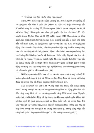 27



        * Về vấn đề việc làm và thu nhập của phụ nữ:
        Năm 2005, lao động nữ chiếm khoảng 21,14 triệu ngƣời trong tổng số
lao động của nền kinh tế quốc dân (48,6% so với 43,45 triệu lao động), đến
8/2007 đã tăng lên khoảng 22,77 triệu ngƣời (49,4% so với tổng số trên 46,11
triệu lao động). Bình quân mỗi năm giải quyết việc làm cho trên 1,33 triệu
ngƣời, trong đó, lao động nữ là 835 nghìn ngƣời [34]. Theo đánh giá tổng
quan, nếu mức độ ảnh hƣởng của suy thoái kinh tế toàn cầu là thấp, khả năng
đến cuối năm 2010, lao động nữ sẽ đạt và vƣợt chỉ tiêu 50% lực lƣợng lao
động của cả nƣớc. Tuy nhiên, vấn đề quan tâm hiện nay là chất lƣợng công
việc của lao động nữ vì chủ yếu các chị em vẫn chiếm số đông ở những lĩnh
vực không đòi hỏi chuyên môn kỹ thuật cao, có thu nhập thấp và việc làm bấp
bênh, độ rủi ro cao. Trong các ngành nghề đã có sự chuyển dịch lớn về cơ cấu
lao động, nhƣng vẫn thể hiện sự bất bình đẳng về giới, thể hiện qua tỷ lệ lao
động nữ trong khu vực nông- lâm- ngƣ nghiệp dù có chiều hƣớng giảm nhƣng
xét về cơ cấu giới thì vẫn còn rất cao [34].
        Nhiều nghiên cứu hiện nay về vai trò của nam và nữ trong kinh tế thị
trƣờng phản ánh thực tế là ở cả 2 khu vực lao động đƣợc trả lƣơng và không
đƣợc trả lƣơng, phụ nữ đều có thu nhập thấp hơn nam giới.
        Mặc dù pháp luật quy định “Công việc nhƣ nhau, tiền công ngang
nhau” nhƣng trong khu vực có lƣơng do thƣờng làm lao động giản đơn nên
tiền công trung bình trả cho lao động nữ chỉ bằng 72% so với nam. Nguyên
nhân chủ yếu là do lao động nữ tập trung vào khu vực ngành nghề không đòi
hỏi tay nghề, kỹ thuật cao, năng suất lao động thấp và bị trả lƣơng thấp. Trừ
khu vực dịch vụ và may mặc, còn ở hầu hết các ngành khác lƣơng của phụ nữ
thấp hơn lƣơng của nam giới do không làm quản lý. Trong công việc tiền
công bình quân của phụ nữ chỉ bằng 62% tiền lƣơng của nam giới [5].




Số hóa bởi Trung tâm Học liệu – Đại học Thái Nguyên     http://www.Lrc-tnu.edu.vn
 