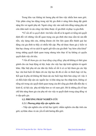 28



        Trong khu vực không trả lƣơng phụ nữ làm việc nhiều hơn nam giới.
Việc phân công lao động trong nội bộ gia đình ở nông thôn đang đặt gánh
nặng lên vai ngƣời phụ nữ. Ngoài công việc sản xuất trên đồng ruộng phụ nữ
còn chăn nuôi và các công việc khác thuộc về gia đình và phục vụ gia đình.
        *Về vấn đề ra quyết định: tìm hiểu vấn đề ai là ngƣời có tiếng nói quyết
định đối với những vấn đề quan trọng của gia đình nhƣ mua sắm tài sản đắt
tiền, xây dựng nhà cửa, những khoản chi lớn liên quan đến thành quả lao
động của gia đình ta thấy có nhiều bất cập. Phụ nữ đƣợc tham gia ý kiến và
bàn bạc chung với tƣ cách là ngƣời giữ tiền của gia đình “tay hòm chìa khoá”
trong những quyết định quan trọng nhƣng trên thực tế họ không có quyền
quyết định việc chi tiêu.
        * Vấn đề tham gia các hoạt động cộng đồng: phụ nữ không có thời gian
giành cho các hoạt động xã hội, hoặc cho việc học tập kinh nghiệm từ ngƣời
khác. Đặc biệt phụ nữ các dân tộc thiểu số rất ít có cơ hội tham gia các lớp
học văn hoá buổi tối thậm chí các lớp học đó đã có sẵn và thích hợp với họ.
Kết quả là phụ nữ không thể tham dự các buổi họp thôn bản cộng với việc ít
có điều kiện tiếp cận các nguồn lực và khả năng tạo thu nhập kém, không có
tiếng nói trong các quyết định quan trọng của đời sống gia đình dẫn đến địa vị
kinh tế, xã hội của phụ nữ thấp hơn so với nam giới. Đó là những yếu tố hạn
chế khả năng tham gia của phụ nữ vào việc ra quyết định trong cộng đồng và
ở cấp quốc gia.
        1.2. PHƢƠNG PHÁP NGHIÊN CỨU
        1.2.1. Phương pháp tiếp cận nghiên cứu
        - Tiếp cận nghiên cứu xã hội học (giới): nhằm nghiên cứu đặc tính của
giới, sự khác nhau và các yếu tố ảnh hƣởng đến giới.




Số hóa bởi Trung tâm Học liệu – Đại học Thái Nguyên        http://www.Lrc-tnu.edu.vn
 