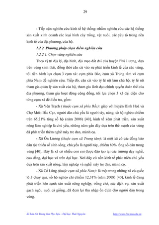 29



        - Tiếp cận nghiên cứu kinh tế hệ thống: nhằm nghiên cứu các hệ thống
sản xuất kinh doanh các loại hình cây trồng, vật nuôi, các yếu tố trong nền
kinh tế của địa phƣơng, của hộ.
        1.2.2. Phương pháp chọn điểm nghiên cứu
        1.2.2.1. Chọn vùng nghiên cứu
        Theo vị trí địa lý, địa hình, địa mạo đất đai của huyện Phú Lƣơng, dựa
trên vùng sinh thái, đồng thời căn cứ vào sự phát triển kinh tế của các vùng,
tôi tiến hành lựa chọn 3 cụm xã: cụm phía Bắc, cụm xã Trung tâm và cụm
phía Nam để nghiên cứu. Tiếp đó, căn cứ vào tỷ lệ nữ làm chủ hộ, tỷ lệ nữ
tham gia quản lý sản xuất của hộ, tham gia lãnh đạo chính quyền đoàn thể của
địa phƣơng, tham gia hoạt động cộng đồng, tôi lựa chọn 3 xã đại diện cho
từng cụm xã để điều tra, gồm:
        - Xã Yên Trạch ( thuộc cụm xã phía Bắc): giáp với huyện Định Hoá và
Chợ Mới- Bắc Cạn, ngƣời dân chủ yếu là ngƣời tày, nùng, số hộ nghèo chiếm
trên 65,21% tổng số hộ (năm 2008) [40], kinh tế kém phát triển, sản xuất
nông lâm nghiệp là chủ yếu, những năm gần đây dựa trên thế mạnh của vùng
đã phát triển thêm nghề mây tre đan, mành cọ.
        - Xã Ôn Lƣơng (thuộc cụm xã Trung tâm): là một xã có các đồng bào
dân tộc thiểu số sinh sống, chủ yếu là ngƣời tày, chiếm 80% tổng số dân trong
vùng [40]. Đây là xã có nhiều con em đƣợc đào tạo tại các trƣờng dạy nghề,
cao đẳng, đại học và trên đại học. Nơi đây có nền kinh tế phát triển chủ yếu
dựa trên sản xuất nông, lâm nghiệp và nghề mây tre đan, mành cọ.
        - Xã Cổ Lũng (thuộc cụm xã phía Nam): là một trong những xã có quốc
lộ 3 chạy qua, số hộ nghèo chỉ chiếm 12,31% (năm 2008) [40], kinh tế đang
phát triển bên cạnh sản xuất nông nghiệp, trồng chè, các dịch vụ, sản xuất
gạch ngói, nuôi cá giống...đã đem lại thu nhập ổn định cho ngƣời dân trong
vùng.



Số hóa bởi Trung tâm Học liệu – Đại học Thái Nguyên       http://www.Lrc-tnu.edu.vn
 