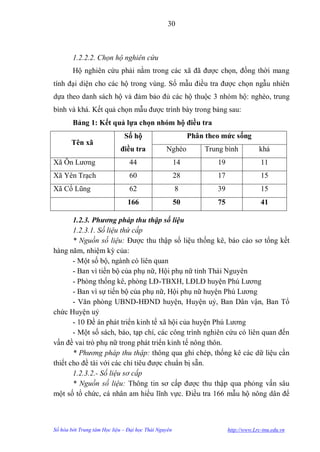 30



        1.2.2.2. Chọn hộ nghiên cứu
        Hộ nghiên cứu phải nằm trong các xã đã đƣợc chọn, đồng thời mang
tính đại diện cho các hộ trong vùng. Số mẫu điều tra đƣợc chọn ngẫu nhiên
dựa theo danh sách hộ và đảm bảo đủ các hộ thuộc 3 nhóm hộ: nghèo, trung
bình và khá. Kết quả chọn mẫu đƣợc trình bày trong bảng sau:
        Bảng 1: Kết quả lựa chọn nhóm hộ điều tra
                              Số hộ                        Phân theo mức sống
       Tên xã
                            điều tra            Nghèo          Trung bình            khá
Xã Ôn Lƣơng                     44                    14           19                 11
Xã Yên Trạch                    60                    28           17                 15
Xã Cổ Lũng                      62                    8            39                 15
                               166                    50           75                 41

       1.2.3. Phương pháp thu thập số liệu
       1.2.3.1. Số liệu thứ cấp
       * Nguồn số liệu: Đƣợc thu thập số liệu thống kê, báo cáo sơ tổng kết
hàng năm, nhiệm kỳ của:
       - Một số bộ, ngành có liên quan
       - Ban vì tiến bộ của phụ nữ, Hội phụ nữ tỉnh Thái Nguyên
       - Phòng thống kê, phòng LĐ-TBXH, LĐLĐ huyện Phú Lƣơng
       - Ban vì sự tiến bộ của phụ nữ, Hội phụ nữ huyện Phú Lƣơng
       - Văn phòng UBND-HĐND huyện, Huyện uỷ, Ban Dân vận, Ban Tổ
chức Huyện uỷ
       - 10 Đề án phát triển kinh tế xã hội của huyện Phú Lƣơng
       - Một số sách, báo, tạp chí, các công trình nghiên cứu có liên quan đến
vấn đề vai trò phụ nữ trong phát triển kinh tế nông thôn.
       * Phương pháp thu thập: thông qua ghi chép, thống kê các dữ liệu cần
thiết cho đề tài với các chỉ tiêu đƣợc chuẩn bị sẵn.
       1.2.3.2.- Số liệu sơ cấp
       * Nguồn số liệu: Thông tin sơ cấp đƣợc thu thập qua phỏng vấn sâu
một số tổ chức, cá nhân am hiểu lĩnh vực. Điều tra 166 mẫu hộ nông dân để



Số hóa bởi Trung tâm Học liệu – Đại học Thái Nguyên                     http://www.Lrc-tnu.edu.vn
 