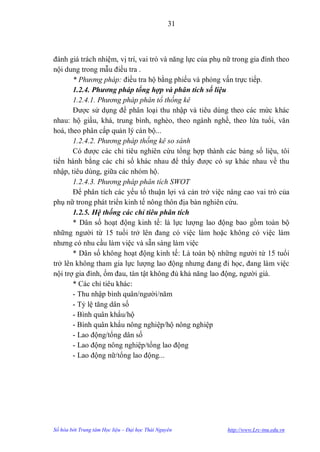 31



đánh giá trách nhiệm, vị trí, vai trò và năng lực của phụ nữ trong gia đình theo
nội dung trong mẫu điều tra .
       * Phương pháp: điều tra hộ bằng phiếu và phỏng vấn trực tiếp.
       1.2.4. Phương pháp tổng hợp và phân tích số liệu
       1.2.4.1. Phương pháp phân tổ thống kê
       Đƣợc sử dụng để phân loại thu nhập và tiêu dùng theo các mức khác
nhau: hộ giầu, khá, trung bình, nghèo, theo ngành nghề, theo lứa tuổi, văn
hoá, theo phân cấp quản lý cán bộ...
       1.2.4.2. Phương pháp thống kê so sánh
       Có đƣợc các chỉ tiêu nghiên cứu tổng hợp thành các bảng số liệu, tôi
tiến hành bằng các chỉ số khác nhau để thấy đƣợc có sự khác nhau về thu
nhập, tiêu dùng, giữa các nhóm hộ.
       1.2.4.3. Phương pháp phân tích SWOT
       Để phân tích các yếu tố thuận lợi và cản trở việc nâng cao vai trò của
phụ nữ trong phát triển kinh tế nông thôn địa bàn nghiên cứu.
       1.2.5. Hệ thống các chỉ tiêu phân tích
       * Dân số hoạt động kinh tế: là lực lƣợng lao động bao gồm toàn bộ
những ngƣời từ 15 tuổi trở lên đang có việc làm hoặc không có việc làm
nhƣng có nhu cầu làm việc và sẵn sàng làm việc
       * Dân số không hoạt động kinh tế: Là toàn bộ những ngƣời từ 15 tuổi
trở lên không tham gia lực lƣợng lao động nhƣng đang đi học, đang làm việc
nội trợ gia đình, ốm đau, tàn tật không đủ khả năng lao động, ngƣời già.
       * Các chỉ tiêu khác:
       - Thu nhập bình quân/ngƣời/năm
       - Tỷ lệ tăng dân số
       - Bình quân khẩu/hộ
       - Bình quân khẩu nông nghiệp/hộ nông nghiệp
       - Lao động/tổng dân số
       - Lao động nông nghiệp/tổng lao động
       - Lao động nữ/tổng lao động...




Số hóa bởi Trung tâm Học liệu – Đại học Thái Nguyên       http://www.Lrc-tnu.edu.vn
 