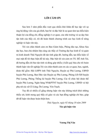 4



                                       LỜI CẢM ƠN


        Sau hơn 3 năm phấn đấu vƣợt qua nhiều khó khăn để học tập với sự
ủng hộ động viên của gia đình, bạn bè và đặc biệt là sự quan tâm tạo điều kiện
thuận lợi của đồng chí, đồng nghiệp ở cơ quan, của nhà trƣờng và sự dạy bảo
tận tình của thầy cô, tôi đã hoàn thành chƣơng trình cao học kinh tế nông
nghiệp và luận văn này.
        Tôi xin chân thành cảm ơn Ban Giám hiệu, Phòng đào tạo, Khoa Sau
đại học, ban chủ nhiệm lớp cùng các thầy cô Trƣờng đại học kinh tế và quản
trị kinh doanh Thái Nguyên đã tận tình giúp đỡ, hƣớng dẫn, tạo điều kiện về
mọi mặt để tôi thực hiện đề tài này. Đặc biệt tôi xin cảm ơn TS. Đỗ Anh Tài,
đã hƣớng dẫn chỉ bảo tận tình và đóng góp nhiều ý kiến quý báu cho tôi hoàn
thành luận văn tốt nghiệp.Tôi xin chân thành cảm ơn các cơ quan, ban, ngành,
đoàn thể gồm: Hội LHPN tỉnh Thái Nguyên, Huyện uỷ Phú Lƣơng, UBND
huyện Phú Lƣơng, Ban Dân vận Huyện uỷ Phú Lƣơng, Phòng LĐ-XH huyện
Phú Lƣơng, Phòng Thống kê huyện Phú Lƣơng, Các tổ chức hội đoàn thể
huyện Phú Lƣơng, Ngân hàng NN&PTNT huyện Phú Lƣơng, UBND và hội
phụ nữ các xã Cổ Lũng, Ôn Lƣơng, Yên Trạch.
        Tuy đã có nhiều cố gắng nhƣng luận văn này không trách khỏi những
thiếu sót, kính mong quý thầy cô giáo và các bạn đồng nghiệp chỉ bảo, giúp
đỡ để luận văn đƣợc hoàn thiện hơn.
                                           Thái Nguyên, ngày 02 tháng 10 năm 2009
                                                       Tác giả luận văn




                                                       Vƣơng Thị Vân



Số hóa bởi Trung tâm Học liệu – Đại học Thái Nguyên              http://www.Lrc-tnu.edu.vn
 