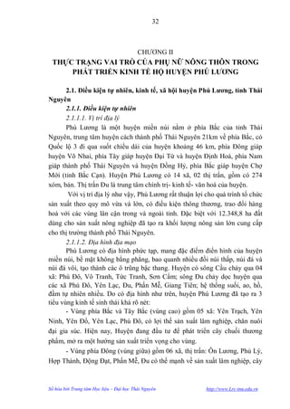 32



                                          CHƢƠNG II
 THỰC TRẠNG VAI TRÒ CỦA PHỤ NỮ NÔNG THÔN TRONG
     PHÁT TRIỂN KINH TẾ HỘ HUYỆN PHÚ LƢƠNG

       2.1. Điều kiện tự nhiên, kinh tế, xã hội huyện Phú Lƣơng, tỉnh Thái
Nguyên
       2.1.1. Điều kiện tự nhiên
       2.1.1.1. Vị trí địa lý
       Phú Lƣơng là một huyện miền núi nằm ở phía Bắc của tỉnh Thái
Nguyên, trung tâm huyện cách thành phố Thái Nguyên 21km về phía Bắc, có
Quốc lộ 3 đi qua suốt chiều dài của huyện khoảng 46 km, phía Đông giáp
huyện Võ Nhai, phía Tây giáp huyện Đại Từ và huyện Định Hoá, phía Nam
giáp thành phố Thái Nguyên và huyện Đồng Hỷ, phía Bắc giáp huyện Chợ
Mới (tỉnh Bắc Cạn). Huyện Phú Lƣơng có 14 xã, 02 thị trấn, gồm có 274
xóm, bản. Thị trấn Đu là trung tâm chính trị- kinh tế- văn hoá của huyện.
        Với vị trí địa lý nhƣ vậy, Phú Lƣơng rất thuận lợi cho quá trình tổ chức
sản xuất theo quy mô vừa và lớn, có điều kiện thông thƣơng, trao đổi hàng
hoá với các vùng lân cận trong và ngoài tỉnh. Đặc biệt với 12.348,8 ha đất
dùng cho sản xuất nông nghiệp đã tạo ra khối lƣợng nông sản lớn cung cấp
cho thị trƣờng thành phố Thái Nguyên.
       2.1.1.2. Địa hình địa mạo
       Phú Lƣơng có địa hình phức tạp, mang đặc điểm điển hình của huyện
miền núi, bề mặt không bằng phẳng, bao quanh nhiều đồi núi thấp, núi đá và
núi đá vôi, tạo thành các ô trũng bậc thang. Huyện có sông Cầu chảy qua 04
xã: Phú Đô, Vô Tranh, Tức Tranh, Sơn Cẩm; sông Đu chảy dọc huyện qua
các xã Phú Đô, Yên Lạc, Đu, Phấn Mễ, Giang Tiên; hệ thống suối, ao, hồ,
đầm tự nhiên nhiều. Do có địa hình nhƣ trên, huyện Phú Lƣơng đã tạo ra 3
tiểu vùng kinh tế sinh thái khá rõ nét:
       - Vùng phía Bắc và Tây Bắc (vùng cao) gồm 05 xã: Yên Trạch, Yên
Ninh, Yên Đổ, Yên Lạc, Phú Đô, có lợi thế sản xuất lâm nghiệp, chăn nuôi
đại gia súc. Hiện nay, Huyện đang đầu tƣ để phát triển cây chuối thƣơng
phẩm, mở ra một hƣớng sản xuất triển vọng cho vùng.
       - Vùng phía Đông (vùng giữa) gồm 06 xã, thị trấn: Ôn Lƣơng, Phủ Lý,
Hợp Thành, Động Đạt, Phấn Mễ, Đu có thế mạnh về sản xuất lâm nghiệp, cây



Số hóa bởi Trung tâm Học liệu – Đại học Thái Nguyên        http://www.Lrc-tnu.edu.vn
 