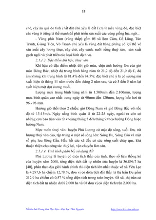 33



chè, cây ăn quả do tính chất đất chủ yếu là đất Feralit màu vàng đỏ, đặc biệt
các vùng ô trũng là thế mạnh để phát triển sản xuất các vùng giống lúa, ngô...
       - Vùng phía Nam (vùng thấp) gồm 05 xã Sơn Cẩm, Cổ Lũng, Tức
Tranh, Giang Tiên, Vô Tranh chủ yếu là vùng đất bằng phẳng có lợi thế về
sản xuất cây lƣơng thực, cây chè, cây cảnh, nuôi trồng thuỷ sản, sản xuất
gạch ngói và phát triển các loại hình dịch vụ.
       2.1.1.3. Đặc điểm khí hậu, thuỷ văn
       Khí hậu có đặc điểm nhiệt đới gió mùa, chịu ảnh hƣởng lớn của gió
mùa Đông Bắc, nhiệt độ trung bình hàng năm từ 21,2 độ đến 21,9 độ C, độ
ẩm không khí trung bình từ 81,4% đến 84,5%; đặc biệt chú ý là có sƣơng mù
xuất hiện từ tháng 11 năm trƣớc đến tháng 2 năm sau, và cứ 3 đến 5 năm lại
xuất hiện một đợt sƣơng muối.
       Lƣợng mƣa trung bình hàng năm từ 1.500mm đến 2.100mm, lƣợng
mƣa bình quân cao nhất trong ngày từ 90mm đến 120mm, lƣợng bốc hơi từ
96 - 98 mm.
       Hƣớng gió thổi theo 2 chiều: gió Đông Nam và gió Đông Bắc với tốc
độ từ 13-15m/s. Ngày nắng bình quân là từ 22-25 ngày, ngoài ra còn có
những cơn bão tràn vào từ khoảng tháng 5 đến tháng 9 theo hƣớng Đông hoặc
hƣớng Nam.
       Mực nƣớc thuỷ văn: huyện Phú Lƣơng có mật độ sông, suối lớn, trữ
lƣợng thuỷ văn cao, tập trung ở một số sông lớn: Sông Đu, Sông Cầu và một
số phụ lƣu Sông Cầu. Hầu hết các xã đều có các sông suối chảy qua, khá
thuận thiện cho công tác thuỷ lợi, vận chuyển lâm sản.
       2.1.1.4. Tình hình phân bố, sử dụng đất
       Phú Lƣơng là huyện có diện tích thấp của tỉnh, theo số liệu thống kê
của huyện năm 2008, tổng diện tích đất tự nhiên của huyện là 36.896,7 ha
[40], phân theo địa giới hành chính thì diện tích lớn nhất thuộc về xã Yên Lạc
là 4.297,6 ha chiếm 12,78 %, đơn vị có diện tích đất thấp là thị trấn Đu gồm
212,9 ha chiếm có 0,57 % tổng diện tích trong toàn huyện. 08 xã, thị trấn có
diện tích đất tự nhiên dƣới 2.000 ha và 08 đơn vị có diện tích trên 2.000 ha.




Số hóa bởi Trung tâm Học liệu – Đại học Thái Nguyên      http://www.Lrc-tnu.edu.vn
 