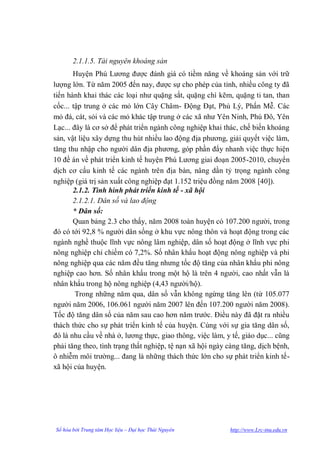 2.1.1.5. Tài nguyên khoáng sản
       Huyện Phú Lƣơng đƣợc đánh giá có tiềm năng về khoáng sản với trữ
lƣợng lớn. Từ năm 2005 đến nay, đƣợc sự cho phép của tỉnh, nhiều công ty đã
tiến hành khai thác các loại nhƣ quặng sắt, quặng chì kẽm, quặng ti tan, than
cốc... tập trung ở các mỏ lớn Cây Châm- Động Đạt, Phủ Lý, Phấn Mễ. Các
mỏ đá, cát, sỏi và các mỏ khác tập trung ở các xã nhƣ Yên Ninh, Phú Đô, Yên
Lạc... đây là cơ sở để phát triển ngành công nghiệp khai thác, chế biến khoáng
sản, vật liệu xây dựng thu hút nhiều lao động địa phƣơng, giải quyết việc làm,
tăng thu nhập cho ngƣời dân địa phƣơng, góp phần đẩy nhanh việc thực hiện
10 đề án về phát triển kinh tế huyện Phú Lƣơng giai đoạn 2005-2010, chuyển
dịch cơ cấu kinh tế các ngành trên địa bàn, nâng dần tỷ trọng ngành công
nghiệp (giá trị sản xuất công nghiệp đạt 1.152 triệu đồng năm 2008 [40]).
       2.1.2. Tình hình phát triển kinh tế - xã hội
       2.1.2.1. Dân số và lao động
       * Dân số:
       Quan bảng 2.3 cho thấy, năm 2008 toàn huyện có 107.200 ngƣời, trong
đó có tới 92,8 % ngƣời dân sống ở khu vực nông thôn và hoạt động trong các
ngành nghề thuộc lĩnh vực nông lâm nghiệp, dân số hoạt động ở lĩnh vực phi
nông nghiệp chỉ chiếm có 7,2%. Số nhân khẩu hoạt động nông nghiệp và phi
nông nghiệp qua các năm đều tăng nhƣng tốc độ tăng của nhân khẩu phi nông
nghiệp cao hơn. Số nhân khẩu trong một hộ là trên 4 ngƣời, cao nhất vẫn là
nhân khẩu trong hộ nông nghiệp (4,43 ngƣời/hộ).
        Trong những năm qua, dân số vẫn không ngừng tăng lên (từ 105.077
ngƣời năm 2006, 106.061 ngƣời năm 2007 lên đến 107.200 ngƣời năm 2008).
Tốc độ tăng dân số của năm sau cao hơn năm trƣớc. Điều này đã đặt ra nhiều
thách thức cho sự phát triển kinh tế của huyện. Cùng với sự gia tăng dân số,
đó là nhu cầu về nhà ở, lƣơng thực, giao thông, việc làm, y tế, giáo dục... cũng
phải tăng theo, tình trạng thất nghiệp, tệ nạn xã hội ngày càng tăng, dịch bệnh,
ô nhiễm môi trƣờng... đang là những thách thức lớn cho sự phát triển kinh tế-
xã hội của huyện.




Số hóa bởi Trung tâm Học liệu – Đại học Thái Nguyên        http://www.Lrc-tnu.edu.vn
 