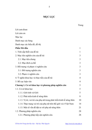 5



                                         MỤC LỤC


                                                                                Trang

Lời cam đoan
Lời cảm ơn
Mục lục
Danh mục các bảng
Danh mục các biểu đồ, đồ thị
Phần Mở đầu                                                                       1
1. Tính cấp thiết của đề tài                                                      1
2. Mục tiêu nghiên cứu của đề tài                                                 3
    2.1. Mục tiêu chung                                                           3
    2.2. Mục đích cụ thể                                                          3
3. Đối tƣợng và phạm vi nghiên cứu                                                3
    3.1. Đối tƣợng nghiên cứu                                                     3
    3.2. Phạm vi nghiên cứu                                                       3
4. Ý nghĩa khoa học và thực tiến của đề tài                                       4
5. Bố cục luận văn                                                                4
Chƣơng 1. Cơ sở khoa học và phƣơng pháp nghiên cứu                                5
1.1. Cơ sở khoa học                                                               5
    1.1.1. Giới tính và Giới                                                      5
    1.1.2. Phát triển kinh tế nông thôn                                           8
    1.1.3. Vị trí, vai trò của phụ nữ trong phát triển kinh tế nông thôn         10
    1.1.4. Thực trạng vai trò của phụ nữ trên thế giới và ở Việt Nam             14
    1.1.5. Một số vấn đề đặt ra với phụ nữ nông thôn                             21
1.2. Phƣơng pháp nghiên cứu                                                      28
    1.2.1. Phƣơng pháp tiếp cận nghiên cứu                                       28


Số hóa bởi Trung tâm Học liệu – Đại học Thái Nguyên          http://www.Lrc-tnu.edu.vn
 