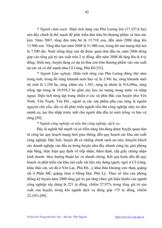 42



       * Ngành chăn nuôi: Diện tích rừng của Phú Lƣơng lớn (17.527,8 ha),
nên đây chính là thế mạnh để phát triển đàn trâu bò thƣơng phẩm và làm sức
kéo. Năm 2007, tổng đàn trâu bò là 13.718 con, đến năm 2008 tăng lên
13.900 con. Tổng đàn lợn năm 2008 là 51.000 con, trong đó sản lƣợng thịt hơi
là 7.500 tấn. Nuôi trồng thuỷ sản đã đƣợc quan tâm đầu tƣ, năm 2006 đóng
góp vào tổng giá trị sản xuất trên 2 tỷ đồng, đến năm 2008 đã tăng lên là 4 tỷ
đồng. Hiện nay, huyện đang có dự án đƣa con tôm thƣơng phẩm vào sản xuất
tại các xã có thế mạnh nhƣ Cổ Lũng, Phú Đô [51].
       * Ngành Lâm nghiệp: Diện tích rừng của Phú Lƣơng đứng thứ năm
trong tỉnh, trong đó rừng khoanh nuôi bảo vệ là 2.941 ha, rừng khoanh nuôi
tái sinh là 1.250 ha, rừng chăm sóc 1.501, rừng tự nhiên là 916,49ha, rừng
trồng tập trung là 10.919,3 ha gồm cây keo tai tƣợng trong nƣớc và nhập
ngoại. Diện tích rừng tập trung nhiều ở các xã phía Bắc của huyện nhƣ Yên
Ninh, Yên Trạch, Yên Đổ…ngoài ra các sản phẩm phụ của rừng là nguồn
nguyên chủ yếu, sẵn có để phát triển ngành tiểu thủ công nghiệp mây tre đan
mành cọ, tạo thu nhập trƣớc mắt cho ngƣời dân đầu tƣ nuôi trồng và bảo vệ
rừng [50].
       * Ngành công nghiệp và tiểu thủ công nghiệp, dịch vụ:
       Đây là ngành thế mạnh và có tiềm năng lớn đang đƣợc huyện quan tâm
từ công tác quy hoạch mạng lƣới giao thông, đến quy hoạch các khu sản xuất
công nghiệp. Đặc biệt, huyện đã có những chính sách ƣu tiên, khuyến khích
các doanh nghiệp vào đầu tƣ trong huyện nhƣ đẩy nhanh công tác giải phóng
mặt bằng, thực hiện quy định về tiếp nhận, thẩm định, cấp giấy chứng nhận
kinh doanh theo hƣớng thuận lợi và nhanh chóng. Kết quả bƣớc đầu đã quy
hoạch và phát triển các khu sản xuất vật liệu xây dựng (gạch, ngói ở Cổ Lũng,
khác thác cát, sỏi đá ở Yên Lạc, Phú Đô...), khai thác khoáng sản: than, quặng
sắt ở Phấn Mễ, quặng titan ở Động Đạt, Phủ Lý. Theo số liệu của phòng
thống kê huyện năm 2008 tổng giá trị gia tăng (theo giá hiện hành) của ngành
công nghiệp xây dựng là 221 tỷ đồng, chiếm 27,97% trong tổng giá trị sản
xuất của huyện, trong khi ngành dịch vụ đóng góp 175 tỷ đồng, chiếm
22,16% [40].




Số hóa bởi Trung tâm Học liệu – Đại học Thái Nguyên      http://www.Lrc-tnu.edu.vn
 