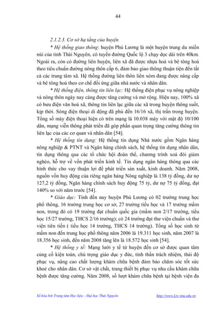 44



       2.1.2.3. Cơ sở hạ tầng của huyện
       * Hệ thống giao thông: huyện Phú Lƣơng là một huyện trung du miền
núi của tỉnh Thái Nguyên, có tuyến đƣờng Quốc lộ 3 chạy dọc dài trên 40km.
Ngoài ra, còn có đƣờng liên huyện, liên xã đã đƣợc nhựa hoá và bê tông hoá
theo tiêu chuẩn đƣờng nông thôn cấp 6, đảm bảo giao thông thuận tiện đến tất
cả các trung tâm xã. Hệ thống đƣờng liên thôn liên xóm đang đƣợc nâng cấp
và bê tông hoá theo cơ chế đối ứng giữa nhà nƣớc và nhân dân.
       * Hệ thống điện, thông tin liên lạc: Hệ thống điện phục vụ nông nghiệp
và nông thôn ngày nay càng đƣợc tăng cƣờng và mở rộng. Hiện nay, 100% xã
có bƣu điện văn hoá xã, thông tin liên lạc giữa các xã trong huyện thông suốt,
kịp thời. Sóng điện thoại di động đã phủ đến 16/16 xã, thị trấn trong huyện.
Tổng số máy điện thoại hiện có trên mạng là 10.038 máy với mật độ 10/100
dân, mạng viễn thông phát triển đã góp phần quan trọng tăng cƣờng thông tin
liên lạc của các cơ quan và nhân dân [54].
       * Hệ thống tín dụng: Hệ thống tín dụng Nhà nƣớc gồm Ngân hàng
nông nghiệp & PTNT và Ngân hàng chính sách, hệ thống tín dụng nhân dân,
tín dụng thông qua các tổ chức hội đoàn thể, chƣơng trình xoá đói giảm
nghèo, hỗ trợ về vốn phát triển kinh tế. Tín dụng ngân hàng thông qua các
hình thức cho vay thuận lợi để phát triển sản xuất, kinh doanh. Năm 2008,
nguồn vốn huy động của riêng ngân hàng Nông nghiệp là 138 tỷ đồng, dƣ nợ
127,2 tỷ đồng, Ngân hàng chính sách huy động 75 tỷ, dƣ nợ 75 tỷ đồng, đạt
140% so với năm trƣớc [54].
       * Giáo dục: Tính đến nay huyện Phú Lƣơng có 02 trƣờng trung học
phổ thông, 16 trƣờng trung học cơ sở, 27 trƣờng tiểu học và 17 trƣờng mầm
non, trong đó có 19 trƣờng đạt chuẩn quốc gia (mầm non 2/17 trƣờng, tiểu
học 15/27 trƣờng, THCS 2/16 trƣờng); có 24 trƣờng đạt thƣ viện chuẩn và thƣ
viện tiên tiến ( tiểu học 14 trƣờng, THCS 14 trƣờng). Tổng số học sinh từ
mầm non đến trung học phổ thông năm 2006 là 19.311 học sinh, năm 2007 là
18.356 học sinh, đến năm 2008 tăng lên là 18.572 học sinh [54].
       * Hệ thống y tế: Mạng lƣới y tế từ huyện đến cơ sở đƣợc quan tâm
củng cố kiện toàn, chú trọng giáo dục y đức, tinh thần trách nhiệm, thái độ
phục vụ, nâng cao chất lƣợng khám chữa bệnh đảm bảo chăm sóc tốt sức
khoẻ cho nhân dân. Cơ sở vật chất, trang thiết bị phục vụ nhu cầu khám chữa
bệnh đƣợc tăng cƣờng. Năm 2008, số lƣợt khám chữa bệnh tại bệnh viện đa


Số hóa bởi Trung tâm Học liệu – Đại học Thái Nguyên      http://www.Lrc-tnu.edu.vn
 