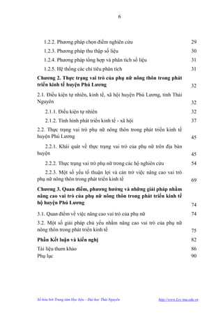 6



    1.2.2. Phƣơng pháp chọn điểm nghiên cứu                                  29
    1.2.3. Phƣơng pháp thu thập số liệu                                      30
    1.2.4. Phƣơng pháp tổng hợp và phân tích số liệu                         31
    1.2.5. Hệ thống các chỉ tiêu phân tích                                   31
Chƣơng 2. Thực trạng vai trò của phụ nữ nông thôn trong phát
triển kinh tế huyện Phú Lƣơng                                                32
2.1. Điều kiện tự nhiên, kinh tế, xã hội huyện Phú Lƣơng, tỉnh Thái
Nguyên                                                                       32
    2.1.1. Điều kiện tự nhiên                                                32
    2.1.2. Tình hình phát triển kinh tế - xã hội                             37
2.2. Thực trạng vai trò phụ nữ nông thôn trong phát triển kinh tế
huyện Phú Lƣơng                                                              45
   2.2.1. Khái quát về thực trạng vai trò của phụ nữ trên địa bàn
huyện                                                                        45
    2.2.2. Thực trạng vai trò phụ nữ trong các hộ nghiên cứu                 54
   2.2.3. Một số yếu tố thuận lợi và cản trở việc nâng cao vai trò
phụ nữ nông thôn trong phát triển kinh tế                                    69
Chƣơng 3. Quan điểm, phƣơng hƣớng và những giải pháp nhằm
nâng cao vai trò của phụ nữ nông thôn trong phát triển kinh tế
hộ huyện Phú Lƣơng                                                           74
3.1. Quan điểm về việc nâng cao vai trò của phụ nữ                           74
3.2. Một số giải pháp chủ yếu nhằm nâng cao vai trò của phụ nữ
nông thôn trong phát triển kinh tế                                           75
Phần Kết luận và kiến nghị                                                   82
Tài liệu tham khảo                                                           86
Phụ lục                                                                      90




Số hóa bởi Trung tâm Học liệu – Đại học Thái Nguyên      http://www.Lrc-tnu.edu.vn
 