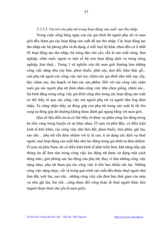 57



        2.2.2.3. Vai trò của phụ nữ trong hoạt động sản xuất tạo thu nhập
        Trong cuộc sống hàng ngày của các gia đình thì ngƣời phụ nữ và nam
giới đều tham gia các hoạt động sản xuất để tạo thu nhập. Các hoạt động tạo
thu nhập các hộ phong phú và đa dạng, ở mỗi loại hộ khác nhau đều có ít nhất
02 hoạt động tạo thu nhập, hộ nông dân chủ yếu vẫn là sản xuất nông, lâm
nghiệp, chăn nuôi, ngoài ra một số hộ còn hoạt động dịch vụ trong nông
nghiệp, làm thuê... Trong 3 xã nghiên cứu thì nam giới thƣờng làm những
công việc nặng nhƣ cày bừa, phun thuốc, phát cây, dọn đồi, khai thác gỗ...
còn phụ nữ ngoài các công việc nội trợ, chăm sóc gia đình nhƣ nhổ mạ, cấy,
hái, chăm sóc, thu hoạch và bán các sản phẩm. Đối với các công việc chăn
nuôi gia súc ngƣời phụ nữ đảm nhận công việc nhƣ chọn giống, chăm sóc...
Sự bình đẳng trong công việc gia đình cũng nhƣ trong các hoạt động sản xuất
có thể thấy rõ qua các công việc mà ngƣời phụ nữ và ngƣời đàn ông đảm
nhận. Ta cũng nhận thấy sự đóng góp của phụ nữ trong sản xuất là rất lớn
song sự đóng góp đó thƣờng không đƣợc đánh giá ngang bằng với nam giới.
        Qua số liệu điều tra ta có thể thấy rõ đƣợc sự phân công lao động trong
ba tiểu vùng trong huyện có sự khác nhau. Ở cụm xã phía Bắc, có điều kiện
kinh tế khó khăn, các công việc nhƣ làm đất, phun thuốc, bón phân, gặt lúa,
sao chè… phụ nữ vẫn đảm nhiệm với tỷ lệ cao, ít sử dụng các dịch vụ thuê
ngoài, mọi hoạt động sản xuất hầu nhƣ lao động trong gia đình tự đảm nhiệm.
Ở cụm xã phía Nam, do có điều kiện kinh tế phát triển hơn, khả năng tiếp cận
thông tin dễ hơn nên trong công việc lao động nữ đƣợc sử dụng một cách
đúng mức, giải phóng sức lao động của phụ nữ, thay vì làm những công việc
nặng nhọc, phụ nữ tham gia các công việc ít tiêu hao nhiều sức lực. Những
công việc nặng nhọc, vất vả trong quá trình sản xuất đều đƣợc thuê ngoài nhƣ
làm đất, tuốt lúa, sao chè…những công việc cần đảm bảo thời gian của mùa
vụ nhƣ gặt lúa, hái chè…cũng đƣợc đổi công hoặc đi thuê ngƣời khác làm
(ngƣời đƣợc thuê chủ yếu là nam giới).




Số hóa bởi Trung tâm Học liệu – Đại học Thái Nguyên       http://www.Lrc-tnu.edu.vn
 