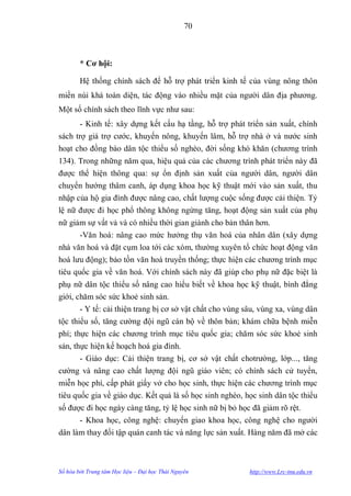 70



        * Cơ hội:

        Hệ thống chính sách để hỗ trợ phát triển kinh tế của vùng nông thôn
miền núi khá toàn diện, tác động vào nhiều mặt của ngƣời dân địa phƣơng.
Một số chính sách theo lĩnh vực nhƣ sau:
        - Kinh tế: xây dựng kết cấu hạ tầng, hỗ trợ phát triển sản xuất, chính
sách trợ giá trợ cƣớc, khuyến nông, khuyến lâm, hỗ trợ nhà ở và nƣớc sinh
hoạt cho đồng bào dân tộc thiểu số nghèo, đời sống khó khăn (chƣơng trình
134). Trong những năm qua, hiệu quả của các chƣơng trình phát triển này đã
đƣợc thể hiện thông qua: sự ổn định sản xuất của ngƣời dân, ngƣời dân
chuyển hƣớng thâm canh, áp dụng khoa học kỹ thuật mới vào sản xuất, thu
nhập của hộ gia đình đƣợc nâng cao, chất lƣợng cuộc sống đƣợc cải thiện. Tỷ
lệ nữ đƣợc đi học phổ thông không ngừng tăng, hoạt động sản xuất của phụ
nữ giảm sự vất vả và có nhiều thời gian giành cho bản thân hơn.
        -Văn hoá: nâng cao mức hƣởng thụ văn hoá của nhân dân (xây dựng
nhà văn hoá và đặt cụm loa tới các xóm, thƣờng xuyên tổ chức hoạt động văn
hoá lƣu động); bảo tồn văn hoá truyền thống; thực hiện các chƣơng trình mục
tiêu quốc gia về văn hoá. Với chính sách này đã giúp cho phụ nữ đặc biệt là
phụ nữ dân tộc thiểu số nâng cao hiểu biết về khoa học kỹ thuật, bình đẳng
giới, chăm sóc sức khoẻ sinh sản.
       - Y tế: cải thiện trang bị cơ sở vật chất cho vùng sâu, vùng xa, vùng dân
tộc thiểu số, tăng cƣờng đội ngũ cán bộ về thôn bản; khám chữa bệnh miễn
phí; thực hiện các chƣơng trình mục tiêu quốc gia; chăm sóc sức khoẻ sinh
sản, thực hiện kế hoạch hoá gia đình.
       - Giáo dục: Cải thiện trang bị, cơ sở vật chất chotrƣờng, lớp..., tăng
cƣờng và nâng cao chất lƣợng đội ngũ giáo viên; có chính sách cử tuyển,
miễn học phí, cấp phát giấy vở cho học sinh, thực hiện các chƣơng trình mục
tiêu quốc gia về giáo dục. Kết quả là số học sinh nghèo, học sinh dân tộc thiểu
số đƣợc đi học ngày càng tăng, tỷ lệ học sinh nữ bị bỏ học đã giảm rõ rệt.
      - Khoa học, công nghệ: chuyển giao khoa học, công nghệ cho ngƣời
dân làm thay đổi tập quán canh tác và năng lực sản xuất. Hàng năm đã mở các



Số hóa bởi Trung tâm Học liệu – Đại học Thái Nguyên        http://www.Lrc-tnu.edu.vn
 