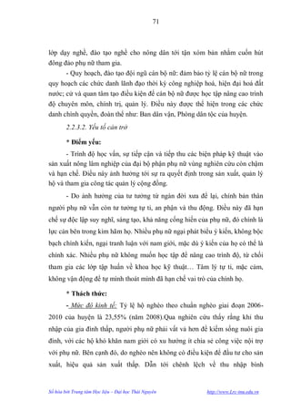 71



lớp dạy nghề, đào tạo nghề cho nông dân tới tận xóm bản nhằm cuốn hút
đông đảo phụ nữ tham gia.
      - Quy hoạch, đào tạo đội ngũ cán bộ nữ: đảm bảo tỷ lệ cán bộ nữ trong
quy hoạch các chức danh lãnh đạo thời kỳ công nghiệp hoá, hiện đại hoá đất
nƣớc; cử và quan tâm tạo điều kiện để cán bộ nữ đƣợc học tập nâng cao trình
độ chuyên môn, chính trị, quản lý. Điều này đƣợc thể hiện trong các chức
danh chính quyền, đoàn thể nhƣ: Ban dân vận, Phòng dân tộc của huyện.
        2.2.3.2. Yếu tố cản trở

        * Điểm yếu:
      - Trình độ học vấn, sự tiếp cận và tiếp thu các biện pháp kỹ thuật vào
sản xuất nông lâm nghiệp của đại bộ phận phụ nữ vùng nghiên cứu còn chậm
và hạn chế. Điều này ảnh hƣởng tới sự ra quyết định trong sản xuất, quản lý
hộ và tham gia công tác quản lý cộng đồng.
        - Do ảnh hƣởng của tƣ tƣởng từ ngàn đời xƣa để lại, chính bản thân
ngƣời phụ nữ vẫn còn tƣ tƣởng tự ti, an phận và thu động. Điều này đã hạn
chế sự độc lập suy nghĩ, sáng tạo, khả năng cống hiến của phụ nữ, đó chính là
lực cản bên trong kìm hãm họ. Nhiều phụ nữ ngại phát biểu ý kiến, không bộc
bạch chính kiến, ngại tranh luận với nam giới, mặc dù ý kiến của họ có thể là
chính xác. Nhiều phụ nữ không muốn học tập để nâng cao trình độ, từ chối
tham gia các lớp tập huấn về khoa học kỹ thuật… Tâm lý tự ti, mặc cảm,
không vận động để tự mình thoát mình đã hạn chế vai trò của chính họ.

        * Thách thức:
        - Mức độ kinh tế: Tỷ lệ hộ nghèo theo chuẩn nghèo giai đoạn 2006-
2010 của huyện là 23,55% (năm 2008).Qua nghiên cứu thấy rằng khi thu
nhập của gia đình thấp, ngƣời phụ nữ phải vất vả hơn đề kiếm sống nuôi gia
đình, với các hộ khó khăn nam giới có xu hƣớng ít chia sẻ công việc nội trợ
với phụ nữ. Bên cạnh đó, do nghèo nên không có điều kiện để đầu tƣ cho sản
xuất, hiệu quả sản xuất thấp. Dẫn tới chênh lệch về thu nhập bình


Số hóa bởi Trung tâm Học liệu – Đại học Thái Nguyên     http://www.Lrc-tnu.edu.vn
 