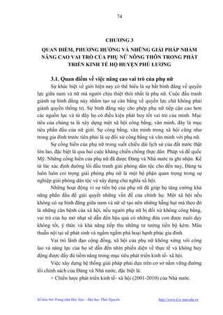 74



                                          CHƢƠNG 3
  QUAN ĐIỂM, PHƢƠNG HƢỚNG VÀ NHỮNG GIẢI PHÁP NHẰM
  NÂNG CAO VAI TRÒ CỦA PHỤ NỮ NÔNG THÔN TRONG PHÁT
          TRIỂN KINH TẾ HỘ HUYỆN PHÚ LƢƠNG

        3.1. Quan điểm về việc nâng cao vai trò của phụ nữ
       Sự khác biệt về giới hiện nay có thể hiểu là sự bất bình đẳng về quyền
lực giữa nam và nữ mà ngƣời chịu thiệt thòi nhất là phụ nữ. Cuộc đấu tranh
giành sự bình đẳng này nhằm tạo sự cân bằng về quyền lực chứ không phải
giành quyền thống trị. Sự bình đẳng này cho phép phụ nữ tiếp cận cao hơn
các nguồn lực và từ đây họ có điều kiện phát huy tốt vai trò của mình. Mục
tiêu của chúng ta là xây dựng một xã hội công bằng, văn minh, đây là mục
tiêu phấn đấu của nữ giới. Sự công bằng, văn minh trong xã hội cũng nhƣ
trong gia đình trƣớc tiên phải là sự đối xử công bằng và văn minh với phụ nữ.
       Sự cống hiến của phụ nữ trong suốt chiều dài lịch sử của đất nƣớc thật
lớn lao, đặc biệt là qua hai cuộc kháng chiến chống thực dân Pháp và đế quốc
Mỹ. Những cống hiến của phụ nữ đã đƣợc Đảng và Nhà nƣớc ta ghi nhận. Kể
từ lúc xác định đƣờng lối đấu tranh giải phóng dân tộc cho đến nay, Đảng ta
luôn luôn coi trọng giải phóng phụ nữ là một bộ phận quan trọng trong sự
nghiệp giải phóng dân tộc và xây dựng chủ nghĩa xã hội.
       Những hoạt động vì sự tiến bộ của phụ nữ đã giúp họ tăng cƣờng khả
năng phấn đấu để giải quyết những vấn đề của chính họ. Một xã hội nếu
không có sự bình đẳng giữa nam và nữ sẽ tạo nên những hẫng hụt mà theo đó
là những căn bệnh của xã hội, nếu ngƣời phụ nữ bị đối xử không công bằng,
vai trò của họ mờ nhạt sẽ dẫn đến hậu quả có những đứa con đƣợc nuôi dạy
không tốt, ý thức và khả năng tiếp thu những tƣ tƣởng tiến bộ kém. Mâu
thuẫn nội tại sẽ phát sinh và ngấm ngầm phá hoại hạnh phúc gia đình.
       Vai trò lãnh đạo cộng đồng, xã hội của phụ nữ không xứng với công
lao và năng lực của họ sẽ dẫn đến nhìn phiến diện về thực tế và không huy
động đƣợc đầy đủ tiềm năng trong mục tiêu phát triển kinh tế- xã hội.
       Việc xây dựng hệ thống giải pháp phải dựa trên cơ sở nắm vững đƣờng
lối chính sách của Đảng và Nhà nƣớc, đặc biệt là:
       + Chiến lƣợc phát triển kinh tế- xã hội (2001-2010) của Nhà nƣớc.



Số hóa bởi Trung tâm Học liệu – Đại học Thái Nguyên     http://www.Lrc-tnu.edu.vn
 