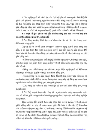 75



        + Các nghị quyết và văn kiện của Đại hội phụ nữ toàn quốc. Đặc biệt là
phải xuất phát từ thực trạng, nguyên nhân và khả năng thực tế của địa phƣơng
để đƣa ra những giải pháp thiết thực và khả thi. Nhƣ vậy, việc tìm ra những
giải pháp để nâng cao vai trò của ngƣời phụ nữ trong phát triển kinh tế nông
thôn là một tất yếu khách quan cho việc phát triển kinh tế - xã hội đất nƣớc.
        3.2. Một số giải pháp chủ yếu nhằm nâng cao vai trò của phụ nữ
nông thôn trong phát triển kinh tế
        3.2.1. Tăng cường lãnh đạo, chỉ đạo của cấp uỷ các cấp trong thực
hiện bình đẳng giới
        Cấp uỷ có vai trò rất quan trọng đối với hoạt động của tổ chức đảng các
cấp, là cơ qua lãnh đạo thực hiện nghị quyết của cấp trên và cấp mình. Để
thực hiện tốt hơn nữa bình đẳng giới, công tác cán bộ nữ cần chú trọng tới các
giải pháp sau:
        - Cấp uỷ đảng nâng cao chất lƣợng việc ra nghị quyết, tiếp tục lãnh đạo,
chỉ đạo nâng cáo nhận thức, quan điểm về bình đẳng giới, công tác phụ nữ,
cán bộ nữ.
        - Nâng cao chất lƣợng việc tổ chức, thực hiện nghị quyết và kiểm tra
việc thực hiện nghị quyết về thực hiện bình đẳng giới.
        - Tăng cƣờng vai trò của ngƣời đứng đầu: Bí thƣ cấp uỷ các cấp phải tự
mình nâng cao trách nhiệm, tạo sự thống nhất trong cấp uỷ đảng, cơ quan, ban
ngành đoàn thể về bình đẳng giới, công tác phụ nữ.
        - Xây dựng cơ chế đảm bảo thực hiện có hiệu quả bình đẳng giới, công
tác phụ nữ.
        3.2.2. Đẩy mạnh hơn nữa công tác tuyên truyền nâng cao nhận thức
của xã hội về giới trong quá trình công nghiệp hoá, hiện đại hoá nông nghiệp
nông thôn.
        Tăng cƣờng đẩy mạnh hơn nữa công tác tuyên truyền về bình đẳng
giới, không chỉ cho phụ nữ mà cả nam giới, đặc biệt là cho cán bộ lãnh đạo
chủ chốt của địa phƣơng, đơn vị, nhằm tạo sự thay đổi nhận thức từ gốc về vị
trí, vai trò của phụ nữ trong xã hội ngày nay, đảm bảo các điều kiện để chị em
có cơ hội và điều kiện thuận lợi thực hiện quyền bình đẳng trong mọi lĩnh vực
chính trị- kinh tế- xã hội- an ninh quốc phòng…



Số hóa bởi Trung tâm Học liệu – Đại học Thái Nguyên        http://www.Lrc-tnu.edu.vn
 