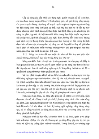 76



       Cấp uỷ đảng các cấp phải xây dựng nghị quyết chuyên đề để lãnh đạo,
chỉ đạo hoạt động truyền thông về bình đẳng giới, về giới trong cộng đồng.
Cơ quan truyền thông xây dựng kế hoạch tuyên truyền trên phƣơng tiện thông
tin đại chúng theo từng thời gian cụ thể. Hội phụ nữ, ban vì sự tiến bộ xây
dựng chƣơng trình hành động để thực hiện luật bình đẳng giới, chú trọng tới
công tác phối hợp với các hội đoàn thể khác trong thực hiện tuyên truyền các
nội dung của Luật bình đẳng giới, các nghị định, hƣớng dẫn thực hiện. Trong
quá trình truyền thông, trƣớc tiên cần quan tâm hƣớng tới đối tƣợng là lãnh
đạo chủ chốt của địa phƣơng đơn vị, nâng cao và thay đổi tƣ duy về giới cho
họ là cách tốt nhất, sớm nhất có đƣợc những cơ hội cho phụ nữ phát huy khả
năng, năng lực của mình trong mọi lĩnh vực.
       3.2.3. Nâng cao trình độ mọi mặt cho phụ nữ kết hợp với giáo dục
truyền thống, phẩm chất đạo đức trong đông đảo phụ nữ
        Nâng cao kiến thức về mọi mặt là nâng cao nội lực cho phụ nữ. Đây là
biện pháp đầu tiên, cơ bản và quyết định nhằm tạo ra năng lực thực để họ có
thể tiếp cận với thực tế mà không ngần ngại, lo lắng đồng thời có cơ sở để ra
quyết định cũng nhƣ thực hiện quyết định của mình.
       Vì vậy, phải khuyến khích và tạo điều kiện cho chị em tham gia học tập
để không ngừng nâng cao nhận thức, trình độ văn hoá, chuyên môn, tay nghề.
Có chính sách thoả đáng cho phụ nữ vùng sâu, vùng xa, vùng dân tộc thiểu số
khi tham gia học tập tại các trƣờng lớp, nhằm nâng cao chất lƣợng nhân lực
nữ trên các địa bàn này, tiến tới xoá bỏ dần khoảng cách và sự chênh lệch
kiến thức, trình độ giữa phụ nữ các vùng và giữa phụ nữ và nam giới.
      Nâng cao kiến thức, kỹ năng cho phụ nữ về chăm sóc sức khoẻ, nuôi
dạy con, dân số và kế hoạch hoá gia đình, kỹ năng sống và tổ chức cuộc sống
gia đình. Xây dựng ngƣời phụ nữ Việt Nam thời kỳ công nghiệp hoá, hiện đại
hoá đất nƣớc “có sức khoẻ, tri thức, kỹ năng nghề nghiệp, năng động, sáng
tạo, có lối sống văn hoá, có lòng nhân hậu, tích cực lao động sáng tạo, xây
dựng gia đình hạnh phúc”.
        Nâng cao trình độ học vấn, kiến thức kinh tế, kỹ thuật, quản lý và pháp
luật nhằm tạo nội lực cho phụ nữ. Hƣớng tới gia tăng đóng góp của họ cho gia
đình, xã hội và tự khẳng định vai trò của mình. Trong thực tế, các trƣờng hợp


Số hóa bởi Trung tâm Học liệu – Đại học Thái Nguyên       http://www.Lrc-tnu.edu.vn
 