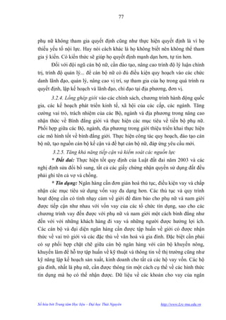 77



phụ nữ không tham gia quyết định cũng nhƣ thực hiện quyết định là vì họ
thiếu yếu tố nội lực. Hay nói cách khác là họ không biết nên không thể tham
gia ý kiến. Có kiến thức sẽ giúp họ quyết định mạnh dạn hơn, tự tin hơn.
        Đối với đội ngũ cán bộ nữ, cần đào tạo, nâng cao trình độ lý luận chính
trị, trình độ quản lý... để cán bộ nữ có đủ điều kiện quy hoạch vào các chức
danh lãnh đạo, quản lý, nâng cao vị trí, sự tham gia của họ trong quá trình ra
quyết định, lập kế hoạch và lãnh đạo, chỉ đạo tại địa phƣơng, đơn vị.
       3.2.4. Lồng ghép giới vào các chính sách, chƣơng trình hành động quốc
gia, các kế hoạch phát triển kinh tế, xã hội của các cấp, các ngành. Tăng
cƣờng vai trò, trách nhiệm của các Bộ, ngành và địa phƣơng trong nâng cao
nhận thức về Bình đẳng giới và thực hiện các mục tiêu về tiến bộ phụ nữ.
Phối hợp giữa các Bộ, ngành, địa phƣơng trong giới thiệu triển khai thực hiện
các mô hình tốt về bình đẳng giới. Thực hiện công tác quy hoạch, đào tạo cán
bộ nữ, tạo nguồn cán bộ kế cận và đề bạt cán bộ nữ, đáp ứng yêu cầu mới.
        3.2.5. Tăng khả năng tiếp cận và kiểm soát các nguồn lực
       * Đất đai: Thực hiện tốt quy định của Luật đất đai năm 2003 và các
nghị định sửa đổi bổ sung, tất cả các giấy chứng nhận quyền sử dụng đất đều
phải ghi tên cả vợ và chồng.
       * Tín dụng: Ngân hàng cần đơn giản hoá thủ tục, điều kiện vay và chấp
nhận các mục tiêu sử dụng vốn vay đa dạng hơn. Các thủ tục và quy trình
hoạt động cần có tính nhạy cảm về giới để đảm bảo cho phụ nữ và nam giới
đƣợc tiếp cận nhƣ nhau với vốn vay của các tổ chức tín dụng, sao cho các
chƣơng trình vay đến đƣợc với phụ nữ và nam giới một cách bình đẳng nhƣ
đến với với những khách hàng đi vay và những ngƣời đƣợc hƣởng lợi ích.
Các cán bộ và đại diện ngân hàng cần đƣợc tập huấn về giới có đƣợc nhận
thức về vai trò giới và các đặc thù về văn hoá và gia đình. Đặc biệt cần phải
có sự phối hợp chặt chẽ giữa cán bộ ngân hàng với cán bộ khuyến nông,
khuyến lâm để hỗ trợ tập huấn về kỹ thuật và thông tin về thị trƣờng cũng nhƣ
kỹ năng lập kế hoạch sản xuất, kinh doanh cho tất cả các hộ vay vốn. Các hộ
gia đình, nhất là phụ nữ, cần đƣợc thông tin một cách cụ thể về các hình thức
tín dụng mà họ có thể nhận đƣợc. Dữ liệu về các khoản cho vay của ngân




Số hóa bởi Trung tâm Học liệu – Đại học Thái Nguyên       http://www.Lrc-tnu.edu.vn
 