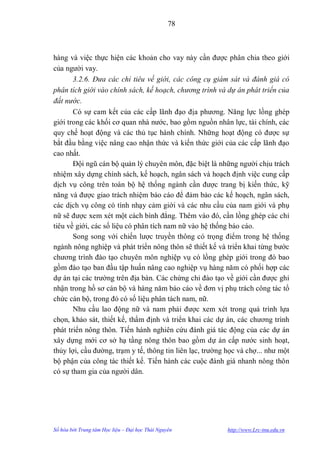 78



hàng và việc thực hiện các khoản cho vay này cần đƣợc phân chia theo giới
của ngƣời vay.
       3.2.6. Đưa các chỉ tiêu về giới, các công cụ giám sát và đánh giá có
phân tích giới vào chính sách, kế hoạch, chương trình và dự án phát triển của
đất nước.
       Có sự cam kết của các cấp lãnh đạo địa phƣơng. Năng lực lồng ghép
giới trong các khối cơ quan nhà nƣớc, bao gồm nguồn nhân lực, tài chính, các
quy chế hoạt động và các thủ tục hành chính. Những hoạt động có đƣợc sự
bắt đầu bằng việc nâng cao nhận thức và kiến thức giới của các cấp lãnh đạo
cao nhất.
       Đội ngũ cán bộ quản lý chuyên môn, đặc biệt là những ngƣời chịu trách
nhiệm xây dựng chính sách, kế hoạch, ngân sách và hoạch định việc cung cấp
dịch vụ công trên toàn bộ hệ thống ngành cần đƣợc trang bị kiến thức, kỹ
năng và đƣợc giao trách nhiệm báo cáo để đảm bảo các kế hoạch, ngân sách,
các dịch vụ công có tính nhạy cảm giới và các nhu cầu của nam giới và phụ
nữ sẽ đƣợc xem xét một cách bình đẳng. Thêm vào đó, cần lồng ghép các chỉ
tiêu về giới, các số liệu có phân tích nam nữ vào hệ thống báo cáo.
       Song song với chiến lƣợc truyền thông có trọng điểm trong hệ thống
ngành nông nghiệp và phát triển nông thôn sẽ thiết kế và triển khai từng bƣớc
chƣơng trình đào tạo chuyên môn nghiệp vụ có lồng ghép giới trong đó bao
gồm đào tạo ban đầu tập huấn nâng cao nghiệp vụ hàng năm có phối hợp các
dự án tại các trƣờng trên địa bàn. Các chứng chỉ đào tạo về giới cần đƣợc ghi
nhận trong hồ sơ cán bộ và hàng năm báo cáo về đơn vị phụ trách công tác tổ
chức cán bộ, trong đó có số liệu phân tách nam, nữ.
       Nhu cầu lao động nữ và nam phải đƣợc xem xét trong quá trình lựa
chọn, khảo sát, thiết kế, thẩm định và triển khai các dự án, các chƣơng trình
phát triển nông thôn. Tiến hành nghiên cứu đánh giá tác động của các dự án
xây dựng mới cơ sở hạ tầng nông thôn bao gồm dự án cấp nƣớc sinh hoạt,
thủy lợi, cầu đƣờng, trạm y tế, thông tin liên lạc, trƣờng học và chợ... nhƣ một
bộ phận của công tác thiết kế. Tiến hành các cuộc đánh giá nhanh nông thôn
có sự tham gia của ngƣời dân.




Số hóa bởi Trung tâm Học liệu – Đại học Thái Nguyên        http://www.Lrc-tnu.edu.vn
 