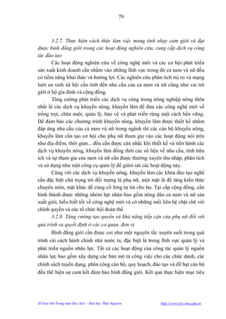 79



       3.2.7. Thực hiện cách thức làm việc mang tính nhạy cảm giới và đạt
được bình đẳng giới trong các hoạt động nghiên cứu, cung cấp dịch vụ công
tác đào tạo
       Các hoạt động nghiên cứu về công nghệ mới và các cơ hội phát triển
sản xuất kinh doanh cần nhằm vào những lĩnh vực trong đó cả nam và nữ đều
có tiềm năng khai thác và hƣởng lợi. Các nghiên cứu phân tích rủi ro và mạng
lƣới an sinh xã hội cần tính đến nhu cầu của cả nam và nữ cũng nhƣ vai trò
giới ở hộ gia đình và cộng đồng.
       Tăng cƣờng phát triển các dịch vụ công trong nông nghiệp nông thôn
nhất là các dịch vụ khuyến nông, khuyến lâm để đƣa các công nghệ mới về
trồng trọt, chăn nuôi, quản lý, bảo vệ và phát triển rừng một cách bền vững.
Để đảm bảo các chƣơng trình khuyến nông, khuyến lâm đƣợc thiết kế nhằm
đáp ứng nhu cầu của cả nam và nữ trong ngành thì các cán bộ khuyến nông,
khuyến lâm cần tạo cơ hội cho phụ nữ tham gia vào các hoạt động nói trên
nhƣ địa điểm, thời gian... đều cần đƣợc cân nhắc khi thiết kế và tiến hành các
dịch vụ khuyến nông, khuyến lâm đồng thời các số liệu về nhu cầu, tính hữu
ích và sự tham gia của nam và nữ cần đƣợc thƣờng xuyên thu nhập, phân tích
và sử dụng nhƣ một công cụ quản lý để giám sát các hoạt động này.
       Cùng với các dịch vụ khuyến nông, khuyến lâm các khóa đào tạo nghề
cần đặc biệt chú trọng tới đối tƣợng là phụ nữ, một mặt là để tăng kiến thức
chuyên môn, mặt khác để củng cố lòng tự tin cho họ. Tại cấp cộng đồng, cần
hình thành đƣợc những nhóm hạt nhân bao gồm nông dân cả nam và nữ sản
xuất giỏi, hiểu biết tốt về công nghệ mới và có những mối liên hệ chặt chẽ với
chính quyền và các tổ chức hội đoàn thể.
       3.2.8. Tăng cường tạo quyền và khả năng tiếp cận của phụ nữ đối với
quá trình ra quyết định ở các cơ quan, đơn vị
       Bình đẳng giới cần đƣợc coi nhƣ một nguyên tắc xuyên suốt trong quá
trình cải cách hành chính nhà nƣớc ta, đặc biệt là trong lĩnh vực quản lý và
phát triển nguồn nhân lực. Tất cả các hoạt động của công tác quản lý nguồn
nhân lực bao gồm xây dựng các bản mô tả công việc cho các chức danh, các
chính sách tuyển dụng, phân công cán bộ, quy hoạch, đào tạo và đề bạt cán bộ
đều thể hiện sự cam kết đảm bảo bình đẳng giới. Kết quả thực hiện mục tiêu




Số hóa bởi Trung tâm Học liệu – Đại học Thái Nguyên      http://www.Lrc-tnu.edu.vn
 