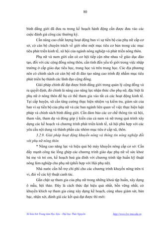 80



bình đẳng giới đã đƣa ra trong kế hoạch hành động cần đƣợc đƣa vào các
cuộc đánh giá công các thƣờng kỳ.
      Cần nâng cao chất lƣợng hoạt động ban vì sự tiến bộ của phụ nữ cấp cơ
sở, có cán bộ chuyên trách về giới nhƣ một mục tiêu cơ bản trong các mục
tiêu phát triển kinh tế, xã hội của ngành nông nghiệp và phát triển nông thôn.
        Phụ nữ và nam giới cần có cơ hội tiếp cận nhƣ nhau về giáo dục đào
tạo, đối với các cộng đồng nông thôn, cần tính đến yếu tố giới trong việc nhập
trƣờng ở cấp giáo dục tiểu học, trung học và trên trung học. Các địa phƣơng
nên có chính sách cử cán bộ nữ đi đào tạo nâng cao trình độ nhằm mục tiêu
phát triển họ thành các lãnh đạo cộng đồng.
      Giải pháp chính để đạt đƣợc bình đẳng giới trong quản lý cộng đồng và
ra quyết định, đó chính là nâng cao năng lực nhận thức cho phụ nữ, đặc biệt là
phụ nữ ở nông thôn để họ có thể tham gia vào tất cả các hoạt động kinh tế.
Tại cấp huyện, xã cần tăng cƣờng thực hiện nhiệm vụ kiểm tra, giám sát của
ban vì sự tiến bộ của phụ nữ và các ban ngành liên quan về việc thực hiện luật
pháp và chính sách bình đẳng giới. Cần đảm bảo các cơ chế thông tin xã hội,
tham vấn, tham dự và đóng góp ý kiến của cả nam và nữ trong quá trình xây
dựng các kế hoạch và chƣơng trình phát triển kinh tế, xã hội phù hợp với các
yêu cầu nội dung và thành phần các nhóm mục tiêu ở cấp xã, thôn.
      3.2.9. Giải pháp hoạt động khuyến nông và thông tin nông nghiệp đối
với phụ nữ nông thôn
      * Nâng cao năng lực và hiệu quả bộ máy khuyến nông cấp cơ sở: Cần
đẩy mạnh công tác lồng ghép các chƣơng trình giáo dục phụ nữ về sức khoẻ
bà mẹ và trẻ em, kế hoạch hoá gia đình với chƣơng trình tập huấn kỹ thuật
nông lâm nghiệp cho phụ nữ (phối hợp với Hội phụ nữ).
       Nhà nƣớc cần hỗ trợ chi phí cho các chƣơng trình khuyến nông trên ti
vi, đài về các kỹ thuật canh tác.
        Gắn chặt sự tham gia của phụ nữ trong những khoá tập huấn, xây dựng
ô mẫu, hội thảo. Đây là cách thức đạt hiệu quả nhất, bền vững nhất, có
khuyến khích sự tham gia cùng xây dựng kế hoạch, cùng nhau giám sát, bàn
bạc, nhận xét, đánh giá các kết quả đạt đƣợc thì mới:



Số hóa bởi Trung tâm Học liệu – Đại học Thái Nguyên      http://www.Lrc-tnu.edu.vn
 
