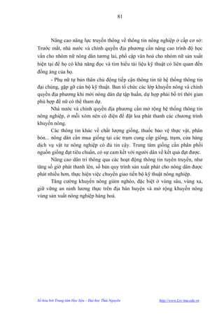 81



        Nâng cao năng lực truyền thông về thông tin nông nghiệp ở cấp cơ sở:
Trƣớc mắt, nhà nƣớc và chính quyền địa phƣơng cần nâng cao trình độ học
vấn cho nhóm nữ nông dân tƣơng lai, phổ cập văn hoá cho nhóm nữ sản xuất
hiện tại để họ có khả năng đọc và tìm hiểu tài liệu kỹ thuật có liên quan đến
đồng áng của họ.
       - Phụ nữ tự bản thân chủ động tiếp cận thông tin từ hệ thống thông tin
đại chúng, gặp gỡ cán bộ kỹ thuật. Ban tổ chức các lớp khuyến nông và chính
quyền địa phƣơng khi mời nông dân dự tập huấn, dự họp phải bố trí thời gian
phù hợp để nữ có thể tham dự.
       Nhà nƣớc và chính quyền địa phƣơng cần mở rộng hệ thống thông tin
nông nghiệp, ở mỗi xóm nên có điện để đặt loa phát thanh các chƣơng trình
khuyến nông.
       Các thông tin khác về chất lƣợng giống, thuốc bảo vệ thực vật, phân
bón... nông dân cần mua giống tại các trạm cung cấp giống, trạm, cửa hàng
dịch vụ vật tƣ nông nghiệp có đủ tin cậy. Trung tâm giống cần phân phối
nguồn giống đạt tiêu chuẩn, có sự cam kết với ngƣời dân về kết quả đạt đƣợc.
       Nâng cao dân trí thông qua các hoạt động thông tin tuyên truyền, nhƣ
tăng số giờ phát thanh lên, số bản quy trình sản xuất phát cho nông dân đƣợc
phát nhiều hơn, thực hiện việc chuyển giao tiến bộ kỹ thuật nông nghiệp.
       Tăng cƣờng khuyến nông giảm nghèo, đặc biệt ở vùng sâu, vùng xa,
giữ vững an ninh lƣơng thực trên địa bàn huyện và mở rộng khuyến nông
vùng sản xuất nông nghiệp hàng hoá.




Số hóa bởi Trung tâm Học liệu – Đại học Thái Nguyên     http://www.Lrc-tnu.edu.vn
 