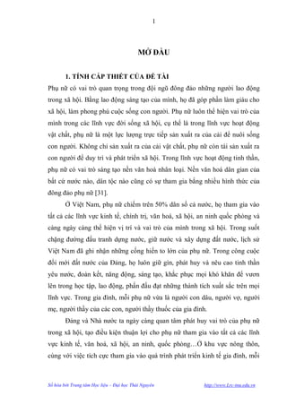 1



                                           MỞ ĐẦU


        1. TÍNH CẤP THIẾT CỦA ĐỀ TÀI
Phụ nữ có vai trò quan trọng trong đội ngũ đông đảo những ngƣời lao động
trong xã hội. Bằng lao động sáng tạo của mình, họ đã góp phần làm giàu cho
xã hội, làm phong phú cuộc sống con ngƣời. Phụ nữ luôn thể hiện vai trò của
mình trong các lĩnh vực đời sống xã hội, cụ thể là trong lĩnh vực hoạt động
vật chất, phụ nữ là một lực lƣợng trực tiếp sản xuất ra của cải để nuôi sống
con ngƣời. Không chỉ sản xuất ra của cải vật chất, phụ nữ còn tái sản xuất ra
con ngƣời để duy trì và phát triển xã hội. Trong lĩnh vực hoạt động tinh thần,
phụ nữ có vai trò sáng tạo nền văn hoá nhân loại. Nền văn hoá dân gian của
bất cứ nƣớc nào, dân tộc nào cũng có sự tham gia bằng nhiều hình thức của
đông đảo phụ nữ [31].
        Ở Việt Nam, phụ nữ chiếm trên 50% dân số cả nƣớc, họ tham gia vào
tất cả các lĩnh vực kinh tế, chính trị, văn hoá, xã hội, an ninh quốc phòng và
càng ngày càng thể hiện vị trí và vai trò của mình trong xã hội. Trong suốt
chặng đƣờng đấu tranh dựng nƣớc, giữ nƣớc và xây dựng đất nƣớc, lịch sử
Việt Nam đã ghi nhận những cống hiến to lớn của phụ nữ. Trong công cuộc
đổi mới đất nƣớc của Đảng, họ luôn giữ gìn, phát huy và nêu cao tinh thần
yêu nƣớc, đoàn kết, năng động, sáng tạo, khắc phục mọi khó khăn để vƣơn
lên trong học tập, lao động, phấn đấu đạt những thành tích xuất sắc trên mọi
lĩnh vực. Trong gia đình, mỗi phụ nữ vừa là ngƣời con dâu, ngƣời vợ, ngƣời
mẹ, ngƣời thầy của các con, ngƣời thầy thuốc của gia đình.
        Đảng và Nhà nƣớc ta ngày càng quan tâm phát huy vai trò của phụ nữ
trong xã hội, tạo điều kiện thuận lợi cho phụ nữ tham gia vào tất cả các lĩnh
vực kinh tế, văn hoá, xã hội, an ninh, quốc phòng…Ở khu vực nông thôn,
cùng với việc tích cực tham gia vào quá trình phát triển kinh tế gia đình, mỗi



Số hóa bởi Trung tâm Học liệu – Đại học Thái Nguyên      http://www.Lrc-tnu.edu.vn
 