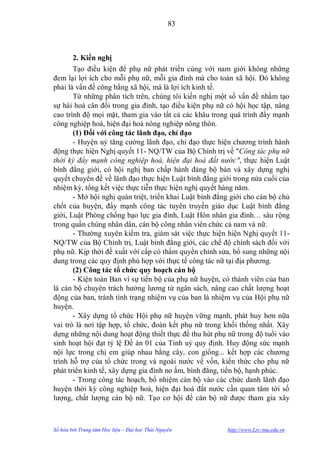 83



       2. Kiến nghị
       Tạo điều kiện để phụ nữ phát triển cùng với nam giới không những
đem lại lợi ích cho mỗi phụ nữ, mỗi gia đình mà cho toàn xã hội. Đó không
phải là vấn đề công bằng xã hội, mà là lợi ích kinh tế.
       Từ những phân tích trên, chúng tôi kiến nghị một số vấn đề nhằm tạo
sự hài hoà cân đối trong gia đình, tạo điều kiện phụ nữ có hội học tập, nâng
cao trình độ mọi mặt, tham gia vào tất cả các khâu trong quá trình đẩy mạnh
công nghiệp hoá, hiện đại hoá nông nghiệp nông thôn.
       (1) Đối với công tác lãnh đạo, chỉ đạo
       - Huyện uỷ tăng cƣờng lãnh đạo, chỉ đạo thực hiện chƣơng trình hành
động thực hiện Nghị quyết 11- NQ/TW của Bộ Chính trị về "Công tác phụ nữ
thời kỳ đẩy mạnh công nghiệp hoá, hiện đại hoá đất nước", thực hiện Luật
bình đẳng giới, có hội nghị ban chấp hành đảng bộ bàn và xây dựng nghị
quyết chuyên đề về lãnh đạo thực hiện Luật bình đẳng giới trong nửa cuối của
nhiệm kỳ, tổng kết việc thực tiễn thực hiện nghị quyết hàng năm.
       - Mở hội nghị quán triệt, triển khai Luật bình đẳng giới cho cán bộ chủ
chốt của huyện, đẩy mạnh công tác tuyên truyền giáo dục Luật bình đẳng
giới, Luật Phòng chống bạo lực gia đình, Luật Hôn nhân gia đình… sâu rộng
trong quần chúng nhân dân, cán bộ công nhân viên chức cả nam và nữ.
       - Thƣờng xuyên kiểm tra, giám sát việc thực hiện hiện Nghị quyết 11-
NQ/TW của Bộ Chính trị, Luật bình đẳng giới, các chế độ chính sách đối với
phụ nữ. Kịp thời đề xuất với cấp có thẩm quyền chỉnh sửa, bổ sung những nội
dung trong các quy định phù hợp với thực tế công tác nữ tại địa phƣơng.
       (2) Công tác tổ chức quy hoạch cán bộ
       - Kiện toàn Ban vì sự tiến bộ của phụ nữ huyện, có thành viên của ban
là cán bộ chuyên trách hƣởng lƣơng từ ngân sách, nâng cao chất lƣợng hoạt
động của ban, tránh tình trạng nhiệm vụ của ban là nhiệm vụ của Hội phụ nữ
huyện.
       - Xây dựng tổ chức Hội phụ nữ huyện vững mạnh, phát huy hơn nữa
vai trò là nơi tập hợp, tổ chức, đoàn kết phụ nữ trong khối thống nhất. Xây
dựng những nội dung hoạt động thiết thực để thu hút phụ nữ trong độ tuổi vào
sinh hoạt hội đạt tỷ lệ Đề án 01 của Tỉnh uỷ quy định. Huy động sức mạnh
nội lực trong chị em giúp nhau bằng cây, con giống... kết hợp các chƣơng
trình hỗ trợ của tổ chức trong và ngoài nƣớc về vốn, kiến thức cho phụ nữ
phát triển kinh tế, xây dựng gia đình no ấm, bình đẳng, tiến bộ, hạnh phúc.
       - Trong công tác hoạch, bổ nhiệm cán bộ vào các chức danh lãnh đạo
huyện thời kỳ công nghiệp hoá, hiện đại hoá đất nƣớc cần quan tâm tới số
lƣợng, chất lƣợng cán bộ nữ. Tạo cơ hội để cán bộ nữ đƣợc tham gia xây



Số hóa bởi Trung tâm Học liệu – Đại học Thái Nguyên      http://www.Lrc-tnu.edu.vn
 