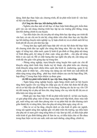 84



dựng, lãnh đạo thực hiện các chƣơng trình, đề án phát triển kinh tế- văn hoá-
xã hội của địa phƣơng.
       (3) Công tác đào tạo, bồi dƣỡng kiến thức
       - Nghiên cứu đƣa một số tiết học về thực hiện bình đẳng giới, kiến thức
giới vào các nội dung chƣơng trình học tập tại các trƣờng phổ thông, trung
tâm bồi dƣỡng chính trị của huyện.
       - Tạo điều kiện cho chị em phụ nữ nông thôn học tập nâng cao trình độ
văn hoá, cử các chị em là cán bộ, công nhân viên chức theo học các lớp đào
tạo bồi dƣỡng chuyên môn nghiệp vụ, lý luận chính trị và có chính sách hỗ trợ
kinh phí để chị em yên tâm học tập.
       - Trung tâm dạy nghề phối hợp chặt chẽ với các hội đoàn thể thực hiện
tốt chƣơng trình đào tạo nghề cho nông dân hàng năm. Mở các lớp học dài
ngày về trồng trọt, chăn nuôi, quản lý kinh tế gia đình có lồng ghép nội dung
về bình đẳng giới, kỹ năng tổ chức cuộc sống gia đình… cho phụ nữ nông
thôn ở các cụm xã. Để có chất lƣợng đào tạo nghề cho phụ nữ, cần nâng cao
trình độ cho giáo viên giảng dạy tại trung tâm.
       - Phòng nông nghiệp, trạm khuyến nông huyện bên cạnh các chủ đề
khuyến nông dƣới hình thức thuần tuý kỹ thuật, cần phát triển các chƣơng
trình khuyến nông dƣới nhiều khía cạnh nhƣ kinh tế, marketing, quản lý tài
chính, quản lý nhân lực…chú trọng xây dựng các mô hình sản xuất điểm để
nhân rộng trong cộng đồng, phát huy trách nhiệm của cán bộ hợp đồng 248,
hợp đồng 17 trong thực hiện nhiệm vụ đƣợc giao.
       (4) Hỗ trợ phát triển kinh tế, tạo việc làm, tăng thu nhập
       - Ngân hàng nông nghiệp huyện, ngân hàng chính sách xã hội huyện
tăng thêm nguồn vốn vay bằng tín chấp qua các tổ chức hội đoàn thể để phụ
nữ có cơ hội tiếp cận dễ dàng hơn với tín dụng. Hƣớng các dự án vay vốn 120
tới đối tƣợng hộ có phụ nữ làm chủ, tăng lƣợng vốn vay trên hộ để chị em có
điều kiện mở rộng sản xuất.
       - Đánh giá việc thực hiện 10 đề án phát triển kinh tế- xã hội của huyện,
có giải pháp khắc phục một số thực trạng chăn nuôi bấp bênh, đƣợc mùa mất
giá, nuôi trồng sản xuất theo phong trào và sự phân biệt do dãn khoảng cách
giữa thành thị và nông thôn, làm cho phụ nữ nông thôn ngày càng vất vả.
       - Đầu tƣ cơ sở hạ tầng, chuyển dịch cơ cấu kinh tế giữa các ngành,
trong nội ngành nông lâm nghiệp gắn với phát triển thị trƣờng, tạo điều kiện
cho phụ nữ và nam giới vùng nông thôn có việc làm tại chỗ, có điều kiện phát
triển kinh tế gia đình không phải đi làm ăn xa, có điều kiện chia sẻ lẫn nhau
trong thực hiện vai trò sản xuất, sinh sản nuôi dƣỡng, cộng đồng, chính trị.




Số hóa bởi Trung tâm Học liệu – Đại học Thái Nguyên       http://www.Lrc-tnu.edu.vn
 