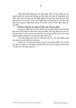 85



       - Đẩy mạnh hoạt động của các làng nghề mây tre đan, mành cọ, các
ngành nghề thủ công truyền thống, tạo điều kiện cho phụ nữ nông thôn tách
khỏi công việc gia đình, tạo thu nhập bằng tiền mặt. Bên cạnh đó, qua sinh
hoạt tại các câu lạc bộ, tổ sản xuất, ngƣời phụ nữ nông thôn có thể mở rộng
giao tiếp, nâng cao nhận thức của họ về vấn đề xã hội và kiến thức chăm sóc
gia đình.
       (5) Hỗ trợ phụ nữ xây dựng, tổ chức cuộc sống gia đình
       - Nâng cao nhận thức cho các thành viên trong gia đình, chú trọng đến
phụ nữ về kiến thức tổ chức cuộc sống gia đình, nuôi dạy chăm sóc con cái,
khuyến khích sự quan tâm của các thành viên trong gia đình chia sẻ các hoạt
động lao động cũng nhƣ cuộc sống gia đình, tình cảm.
       - Mở rộng mạng lƣới nhà trẻ, mẫu giáo tới các cụm xóm nhằm giảm
nhẹ công việc gia đình cho các bà mẹ.
       - Chăm sóc, cải thiện sức khoẻ của phụ nữ, khuyến khích chị em đến
các dịch vụ chăm sóc sức khoẻ, tạo điều kiện cho chị em nâng cao kiến thức
về chăm sóc sức khoẻ sinh sản./.




Số hóa bởi Trung tâm Học liệu – Đại học Thái Nguyên     http://www.Lrc-tnu.edu.vn
 