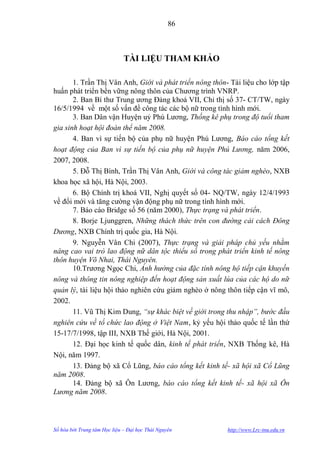 86



                              TÀI LIỆU THAM KHẢO

       1. Trần Thị Vân Anh, Giới và phát triển nông thôn- Tài liệu cho lớp tập
huấn phát triển bền vững nông thôn của Chƣơng trình VNRP.
       2. Ban Bí thƣ Trung ƣơng Đảng khoá VII, Chỉ thị số 37- CT/TW, ngày
16/5/1994 về một số vấn đề công tác các bộ nữ trong tình hình mới.
       3. Ban Dân vận Huyện uỷ Phú Lƣơng, Thống kê phụ trong độ tuổi tham
gia sinh hoạt hội đoàn thể năm 2008.
       4. Ban vì sự tiến bộ của phụ nữ huyện Phú Lƣơng, Báo cáo tổng kết
hoạt động của Ban vì sự tiến bộ của phụ nữ huyện Phú Lương, năm 2006,
2007, 2008.
       5. Đỗ Thị Bình, Trần Thị Vân Anh, Giới và công tác giảm nghèo, NXB
khoa học xã hội, Hà Nội, 2003.
       6. Bộ Chính trị khoá VII, Nghị quyết số 04- NQ/TW, ngày 12/4/1993
về đổi mới và tăng cƣờng vận động phụ nữ trong tình hình mới.
       7. Báo cáo Bridge số 56 (năm 2000), Thực trạng và phát triển.
       8. Borje Ljunggren, Những thách thức trên con đường cải cách Đông
Dương, NXB Chính trị quốc gia, Hà Nội.
       9. Nguyễn Vân Chi (2007), Thực trạng và giải pháp chủ yếu nhằm
nâng cao vai trò lao động nữ dân tộc thiểu số trong phát triển kinh tế nông
thôn huyện Võ Nhai, Thái Nguyên.
       10.Trƣơng Ngọc Chi, Ảnh hưởng của đặc tính nông hộ tiếp cận khuyến
nông và thông tin nông nghiệp đến hoạt động sản xuất lúa của các hộ do nữ
quản lý, tài liệu hội thảo nghiên cứu giảm nghèo ở nông thôn tiếp cận vĩ mô,
2002.
       11. Vũ Thị Kim Dung, “sự khác biệt về giới trong thu nhập”, bước đầu
nghiên cứu về tổ chức lao động ở Việt Nam, kỷ yếu hội thảo quốc tế lần thứ
15-17/7/1998, tập III, NXB Thế giới, Hà Nội, 2001.
       12. Đại học kinh tế quốc dân, kinh tế phát triển, NXB Thống kê, Hà
Nội, năm 1997.
       13. Đảng bộ xã Cổ Lũng, báo cáo tổng kết kinh tế- xã hội xã Cổ Lũng
năm 2008.
       14. Đảng bộ xã Ôn Lƣơng, báo cáo tổng kết kinh tế- xã hội xã Ôn
Lương năm 2008.




Số hóa bởi Trung tâm Học liệu – Đại học Thái Nguyên      http://www.Lrc-tnu.edu.vn
 