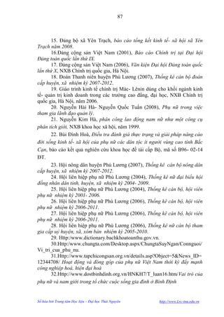 87



       15. Đảng bộ xã Yên Trạch, báo cáo tổng kết kinh tế- xã hội xã Yên
Trạch năm 2008.
       16.Đảng cộng sản Việt Nam (2001), Báo cáo Chính trị tại Đại hội
Đảng toàn quốc lần thứ IX.
       17. Đảng cộng sản Việt Nam (2006), Văn kiện Đại hội Đảng toàn quốc
lần thứ X, NXB Chính trị quốc gia, Hà Nội.
       18. Đoàn Thanh niên huyện Phú Lƣơng (2007), Thống kê cán bộ đoàn
cấp huyện, xã nhiệm kỳ 2007-2012.
       19. Giáo trình kinh tế chính trị Mác- Lênin dùng cho khối ngành kinh
tế- quản trị kinh doanh trong các trƣờng cao đẳng, đại học, NXB Chính trị
quốc gia, Hà Nội, năm 2006.
       20. Nguyễn Hải Hà- Nguyễn Quốc Tuấn (2008), Phụ nữ trong việc
tham gia lãnh đạo quản lý.
       21. Nguyễn Kim Hà, phân công lao động nam nữ như một công cụ
phân tích giới, NXB khoa học xã hội, năm 1999.
       22. Bùi Đình Hoà, Điều tra đánh giá thực trạng và giải pháp nâng cáo
đời sống kinh tế- xã hội của phụ nữ các dân tộc ít người vùng cao tỉnh Bắc
Cạn, báo cáo kết quả nghiên cứu khoa học đề tài cấp Bộ, mã số B96- 02-14
ĐT.
       23. Hội nông dân huyện Phú Lƣơng (2007), Thống kê cán bộ nông dân
cấp huyện, xã nhiệm kỳ 2007-2012.
       24. Hội liên hiệp phụ nữ Phú Lƣơng (2004), Thống kê nữ đại biểu hội
đồng nhân dân tỉnh, huyện, xã nhiệm kỳ 2004- 2009.
       25. Hội liên hiệp phụ nữ Phú Lƣơng (2004), Thống kê cán bộ, hội viên
phụ nữ nhiệm kỳ 2001- 2006.
       26. Hội liên hiệp phụ nữ Phú Lƣơng (2006), Thống kê cán bộ, hội viên
phụ nữ nhiệm kỳ 2006-2011.
       27. Hội liên hiệp phụ nữ Phú Lƣơng (2006), Thống kê cán bộ, hội viên
phụ nữ nhiệm kỳ 2006-2011.
       28. Hội liên hiệp phụ nữ Phú Lƣơng (2006), Thống kê nữ cán bộ tham
gia cấp uỷ huyện, xã, xóm bản nhiệm kỳ 2005-2010.
       29. Http:/www.dictionary.bachkhoatoanthu.gov.vn.
       30.Http:/www.chungta.com/Desktop.aspx/ChungtaSuyNgan/Connguoi/
Vi_tri_cua_phu_nu.
       31.Http://www.tapchicongsan.org.vn/details.asp?Object=5&News_ID=
12344708/ Hoạt động và đóng góp của phụ nữ Việt Nam thời kỳ đẩy mạnh
công nghiệp hoá, hiện đại hoá
       32.Http://www.dostbinhdinh.org.vn/HNKH7/T_luan16.htm/Vai trò của
phụ nữ và nam giới trong tổ chức cuộc sống gia đình ở Bình Định


Số hóa bởi Trung tâm Học liệu – Đại học Thái Nguyên    http://www.Lrc-tnu.edu.vn
 