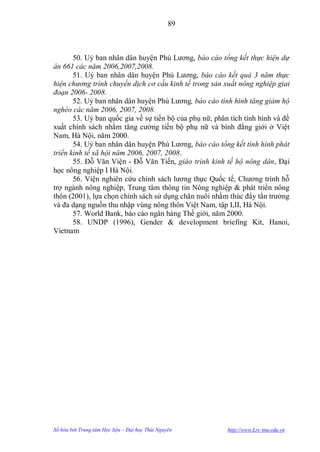 89



       50. Uỷ ban nhân dân huyện Phú Lƣơng, báo cáo tổng kết thực hiện dự
án 661 các năm 2006,2007,2008.
       51. Uỷ ban nhân dân huyện Phú Lƣơng, báo cáo kết quả 3 năm thực
hiện chương trình chuyển dịch cơ cấu kinh tế trong sản xuất nông nghiệp giai
đoạn 2006- 2008.
       52. Uỷ ban nhân dân huyện Phú Lƣơng, báo cáo tình hình tăng giảm hộ
nghèo các năm 2006, 2007, 2008.
       53. Uỷ ban quốc gia về sự tiến bộ của phụ nữ, phân tích tình hình và đề
xuất chính sách nhằm tăng cƣờng tiến bộ phụ nữ và bình đẳng giới ở Việt
Nam, Hà Nội, năm 2000.
       54. Uỷ ban nhân dân huyện Phú Lƣơng, báo cáo tổng kết tình hình phát
triển kinh tế xã hội năm 2006, 2007, 2008.
       55. Đỗ Văn Viện - Đỗ Văn Tiến, giáo trình kinh tế hộ nông dân, Đại
học nông nghiệp I Hà Nội.
       56. Viện nghiên cứu chính sách lƣơng thực Quốc tế, Chƣơng trình hỗ
trợ ngành nông nghiệp, Trung tâm thông tin Nông nghiệp & phát triển nông
thôn (2001), lựa chọn chính sách sử dụng chăn nuôi nhằm thúc đẩy tằn trƣởng
và đa dạng nguồn thu nhập vùng nông thôn Việt Nam, tập I,II, Hà Nội.
       57. World Bank, báo cáo ngân hàng Thế giới, năm 2000.
       58. UNDP (1996), Gender & development briefing Kit, Hanoi,
Vietnam




Số hóa bởi Trung tâm Học liệu – Đại học Thái Nguyên      http://www.Lrc-tnu.edu.vn
 