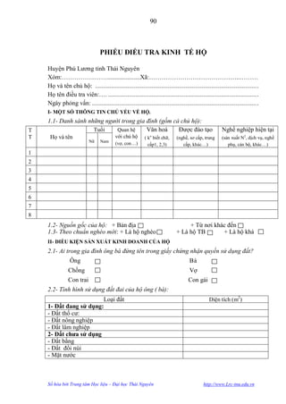 90



                                 PHIẾU ĐIỀU TRA KINH TẾ HỘ

    Huyện Phú Lƣơng tỉnh Thái Nguyên
    Xóm:…………….…….....................Xã:……………………………………..………
    Họ và tên chủ hộ: .................................................................................................... .
    Họ tên điều tra viên:…. ............................................................................................ .
    Ngày phỏng vấn: ...................................................................................................... .
    I- MỘT SỐ THÔNG TIN CHỦ YẾU VỀ HỘ.
    1.1- Danh sánh những người trong gia đình (gồm cả chủ hộ):
T                    Tuổi    Quan hệ     Văn hoá     Đƣợc đào tạo                                      Nghề nghiệp hiện tại
T    Họ và tên                            với chủ hộ          o
                                                           ( k biết chữ,     (nghề, sơ cấp, trung      (sản xuất N2, dịch vụ, nghề
                           Nữ    Nam      (vợ, con…)         cấp1, 2,3)         cấp, khác…)               phụ, cán bộ, khác…)
1
2
3
4
5
6
7
8
    1.2- Nguồn gốc của hộ: + Bản địa                                              + Từ nơi khác đến
    1.3- Theo chuẩn nghèo mới: + Là hộ nghèo                                 + Là hộ TB       + Là hộ khá
    II- ĐIỀU KIỆN SẢN XUẤT KINH DOANH CỦA HỘ
    2.1- Ai trong gia đình ông bà đứng tên trong giấy chứng nhận quyền sử dụng đất?
                Ông                                                                 Bà
               Chồng                                                                Vợ
               Con trai                                                             Con gái
    2.2- Tình hình sử dụng đất đai của hộ ông ( bà):
                        Loại đất                                                               Diện tích (m2)
    1- Đất đang sử dụng:
    - Đất thổ cƣ:
    - Đất nông nghiệp
    - Đất lâm nghiệp
    2- Đất chƣa sử dụng
    - Đất bằng
    - Đất đồi núi
    - Mặt nƣớc



    Số hóa bởi Trung tâm Học liệu – Đại học Thái Nguyên                                     http://www.Lrc-tnu.edu.vn
 