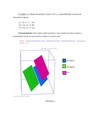2º CASO- os 3 planos são paralelos. Assim, α// β // µ , impossibilitando um ponto de
interseção aos planos.

         x + 2y - z = 3     ( )
         2x + 4y - 2z = 4
         3x + 6y - 3z = 5 ( )

       Contextualizando: Existe algum sólido geométrico cujas medidas de altura, largura e
profundidade atenda às características citadas no sistema cima?




                                     (6.88,-2.92,6.29)




                                                                       PLANO α


                                                                       PLANO β

                                                                  PLANO µ




(-3.88,5.92,-3.29)


                                           FIGURA 6.1
 