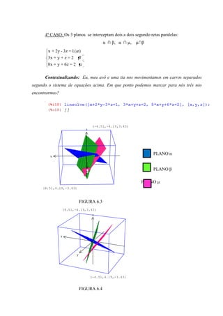 4º CASO: Os 3 planos se interceptam dois a dois segundo retas paralelas:
                                          α ∩ β, α ∩ µ,   µ∩β
       x + 2y - 3z = 1 ( )
       3x + y + z = 2
       8x + y + 6z = 2

      Contextualizando: Eu, meu avô e uma tia nos movimentamos em carros separados
segundo o sistema de equações acima. Em que ponto podemos marcar para nós três nos
encontrarmos?




                                     (-4.51,-4.19,3.43)
                               z




                                                                PLANO α
        x



                                y
                                                                PLANO β

                                                           PLANO µ
     (4.51,4.19,-3.43)



                             FIGURA 6.3
                (4.51,-4.19,3.43)
                                     z




                x




                         y




                                    (-4.51,4.19,-3.43)


                             FIGURA 6.4
 