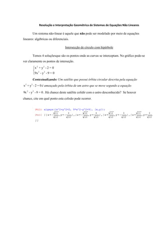 Resolução e Interpretação Geométrica de Sistemas de Equações Não Lineares

       Um sistema não-linear é aquele que não pode ser modelado por meio de equações
lineares: algébricas ou diferenciais.

                                  Intersecção de círculo com hipérbole

       Temos 4 soluçõesque são os pontos onde as curvas se interceptam. No gráfico pode-se
ver claramente os pontos de interseção.
         x 2 + y2 - 2 = 0
         9x 2 - y 2 - 9 = 0

       Contextualizando: Um satélite que possui órbita circular descrita pela equação
x 2 + y 2 - 2 = 0 é ameaçado pela órbita de um astro que se move segundo a equação

9x 2 - y 2 - 9 = 0 . Há chance deste satélite colidir com o astro desconhecido? Se houver
chance, cite em qual ponto esta colisão pode ocorrer.
 