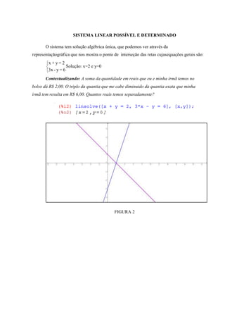 SISTEMA LINEAR POSSÍVEL E DETERMINADO

       O sistema tem solução algébrica única, que podemos ver através da
representaçãográfica que nos mostra o ponto de interseção das retas cujasequações gerais são:
        x+y=2
                     Solução: x=2 e y=0
        3x - y = 6
       Contextualizando: A soma da quantidade em reais que eu e minha irmã temos no
bolso dá R$ 2,00. O triplo da quantia que me cabe diminuido da quantia exata que minha
irmã tem resulta em R$ 6,00. Quantos reais temos separadamente?




                                            FIGURA 2
 