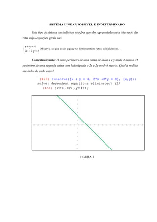 SISTEMA LINEAR POSSIVEL E INDETERMINADO

       Este tipo de sistema tem infinitas soluções que são representadas pela interseção das
retas cujas equações gerais são:

 x+y=4
                Observa-se que estas equações representam retas coincidentes.
 2x + 2 y = 8

       Contextualizando: O semi-perímetro de uma caixa de lados x e y mede 4 metros. O
perímetro de uma segunda caixa com lados iguais a 2x e 2y mede 8 metros. Qual a medida
dos lados de cada caixa?




                                              FIGURA 3
 
