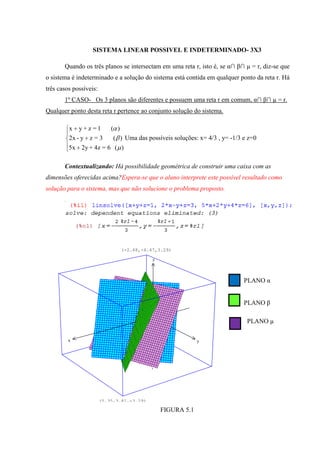 SISTEMA LINEAR POSSIVEL E INDETERMINADO- 3X3

       Quando os três planos se intersectam em uma reta r, isto é, se α∩ β∩ µ = r, diz-se que
o sistema é indeterminado e a solução do sistema está contida em qualquer ponto da reta r. Há
três casos possíveis:
       1º CASO- Os 3 planos são diferentes e possuem uma reta r em comum, α∩ β∩ µ = r.
Qualquer ponto desta reta r pertence ao conjunto solução do sistema.

         x   y+z =1         ( )
         2x - y z = 3        ( ) Uma das possíveis soluções: x= 4/3 , y= -1/3 e z=0
         5x 2y + 4z = 6 ( )

       Contextualizando: Há possibilidade geométrica de construir uma caixa com as
dimensões oferecidas acima?Espera-se que o aluno interprete este possível resultado como
solução para o sistema, mas que não solucione o problema proposto.




                                  (-2.68,-4.47,3.29)

                                             z



                                                                              PLANO α


                                                                              PLANO β

                                                                               PLANO µ

         x                                                    y




                        (5.35,3.81,-3.29)

                                                 FIGURA 5.1
 