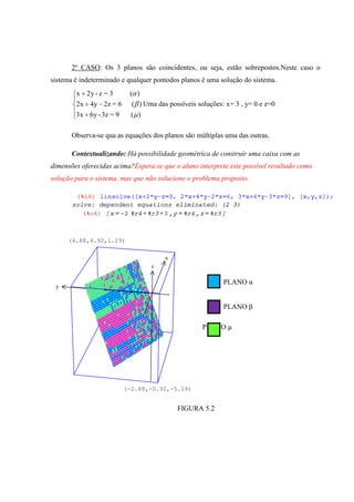 2º CASO: Os 3 planos são coincidentes, ou seja, estão sobrepostos.Neste caso o
sistema é indeterminado e qualquer pontodos planos é uma solução do sistema.
        x 2y - z = 3      ( )
        2x 4y 2z = 6       ( ) Uma das possíveis soluções: x= 3 , y= 0 e z=0
        3x 6y - 3z = 9     ( )

       Observa-se qua as equações dos planos são múltiplas uma das outras.

       Contextualizando: Há possibilidade geométrica de construir uma caixa com as
dimensões oferecidas acima?Espera-se que o aluno interprete este possível resultado como
solução para o sistema, mas que não solucione o problema proposto.




     (4.88,4.92,1.29)


                                      x
                                 z

                                                          PLANO α
 y


                                                          PLANO β

                                                   PLANO µ




                         (-2.88,-0.92,-5.29)


                                          FIGURA 5.2
 