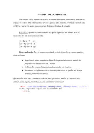 SISTEMA LINEAR IMPOSSÍVEL

       Um sistema é dito impossível quando ao menos dois desses planos estão paralelos no
espaço, ou se dois deles intersectam o terceiro segundo retas paralelas. Neste caso a interseção
α∩ β∩ µ é vazia. Há quatro casos possíveis de impossibilidade de solução:


       1º CASO- 2 planos são coincidentes e o 3º plano é paralelo aos demais. Não há
interseção dos três planos mutuamente.

         x + 2y - z = 3     ( )
         2x + 4y - 2z = 6
         3x + 6y - 3z = 8 ( )

       Contextualizando: Recebi uma encomenda de casinha de cachorro com as seguintes
características:

               A medida da altura somada ao dobro da largura diminuída da medida da
               profundidade deve resultar em 3 metros.
               O dobro das características acima deve resultar em 6 metros.
               No entanto, o triplo das caracteríticas exigidas dever se igualar a 8 metros,
               devido a problemas de espaço.

Que medidas deve ter a casinha de cachorro para que atenda a todas as características
acima? Existe alguma possibilidade desta casinha ser construída?
 